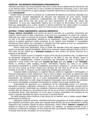 INFECTIA PULMONARA/PNEUMONIA/PNEUMOPATIA
Infectiile pulmonare sau pneumopatiile reiau bine inteles sensul global asociat plamanilor cat
si cel asociat gripei. Suntem aici si intr-o situatie de agresiune exterioara, inca si mai clara
pentru ca este cauzata de un agent patogen important (pneumococ sau stafilococ) asa cum e
cazul pneumoniei.
   Aceste infectii pulmonare ne vorbesc de o experienta de agresiune puternica, datorata unui
agent exterior. Suntem destabilizati de atacurile unei persoane din jurul nostru. Aceste
atacuri pot fi subtile, subterane, imperceptibile dar sentimentul de agresiune exista.
Pneumonia este forma cea mai grava din seria agresiunilor de acest gen (reale sau
imaginare). In orice caz, capacitatea noastra de a ne apara se diminueaza. Nu mai avem
forta sau capacitatea de a o face. Suntem in pericol (resimtita sau reala) pentru ca suntem
fara aparare in fata agresorului, cu atat mai mult cu cat nu este inca identificat.

ASTMUL/ TUSEA (ABUNDENTA, USCATA)/BRONSITA
Tusea, astmul, bronsitele sunt semne pe care le resimtim ca o solicitare importanta din
exterior, atunci cand nu este o agresiune, si pe care nu o cunoastem, nu reusim sa o geram.
Suferinta sau boala ne permite sa evacuam. Tusea iritanta ne arata ca aceasta agresiune
ne irita si ne este insuportabila, facandu-ne sa reactionam violent. Tusea abundenta este
semnul ca agentii agresiunii raman prizonieri in noi. Agentii sunt inclestati in mucozitatea
bronsica pe care trebuie sa o secretam in cantitati mai mari pentru a reusi sa-i expectoram,
sa evacuam ceea ce ne agreseaza si este incleiat in noi.
       Atunci cand eram adolescent, eram un baiat mai degraba timid desi adesea expansiv
(pentru a ascunde aceasta timiditate). Mofturos la mancare, aveam plamanii fragili si chiar in
mai multi ani am suferit de o bronsita cronica pe care medicii de familie incercau sa o
vindece cu antibiotice.
   Din fericire, traiam la tara si traditiile si bunul simt natural al parintilor mei, i-a determinat
sa foloseasca terapeutica cel mai des utilizata si de altfel si cea mai eficace, aceea a
ventuzelor si cataplasmelor. Fiecare controversa sau dificultate pe care o traversam, se
traducea in acea vreme mai intai prin accese de tuse apoi prin gripa si prin bronsita.
Pentru a ameliora toate acestea, fumam. Schimband raportul cu viata si cu ceilalti
(terminarea competitiei cu ceilalti) fragilitatea pulmonara a disparut si , ca prin minune, nu
am mai avut nevoie sa fumez. Acest lucru dureaza de mai bine de 20 de ani, dar simt,
imediat ce ma aflu in tensiune, cat de fragila este aceasta axa pulmonara.
       Aceasta relatie a plamanului cu raportul fata de ceilalti se regaseste in homeopatie, in
folosirea preparatului numit Gelsemium. Fara a intra in detalii, sa notam ca Gelsemium este
prescris de homeopati persoanelor care sufera de timiditate sau frica anticipativa (inaintea
examenelor, de exemplu), dar si in cazul complicatiilor starilor gripale si alte afectiuni
pulmonare. Gelsemium nu este singurul preparat homeopatic care ne permite sa constatam
in ce punct homeopatia si energiile functioneaza la acelasi nivel si dupa aceleasi legi.
       Experientele de agresiune nu e obligatoriu sa fie manifestate pentru a fi resimtite.
Atmosfera incarcata, sufocanta, ambienta in care nu ne simtim confortabil, solicita enorm
energiile plamanilor. Suferintele sau maladiile sistemului pulmonat (nas, gat, bronhii.etc) ne
vorbesc deci de situatii sau de persoane care ne fac sa ne simtim inconfortabil fara totusi sa
ne agreseze direct. Cate persoane nu mi-au spus in timpul consultatiei am senzatia ca ma
sufoc in aceasta societate sau parca nu am aer in aceasta familie.
    De altfel aceasta ultima remarca a fost facuta de un asmatic care a inteles repede cine ii
pompa aerul in familia sa.
       Nelinistile materne excesive, atmosfera familiara apasatoare se traduc adesea la copii
prin fragilitati pulmonare care, daca sunt ingrijite prea eficient pot sa se transforme in alergii
respiratorii sau cutanate. Acesta se apara reactionand, uneori violent. Astmul si angina sunt
strigate ca ceea ce se intampla in jurul copilului nu-l satisfac, ca traieste situatia ca pe o
agresiune. Intrebarea e ambigua. El are nevoie de fapt, de protectie (dragoste si prezenta) si
in acelasi timp de aer, de spatiu, sa nu fie sufocat.

                                                                                                  69
 