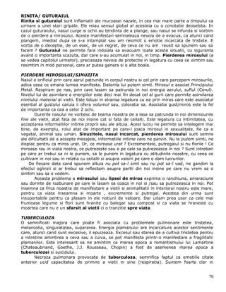RINITA/ GUTURAIUL
Rinita si guturaiul sunt inflamatii ale mucoasei nazale, in cea mai mare parte a timpului ca
urmare a unei stari gripale. Ele reiau sensul global al acesteia cu o conotatie deosebita. In
cazul guturaiului, nasul curge si ochii au tendinta de a plange, sau nasul se infunda si vorbim
de o pierdere a mirosului. Aceste manifestari semnaleaza nevoia de a evacua, ca atunci cand
plangem, imediat dupa ce s-a intamplat sau am resimtit o emotie incarcata de tristete. E
vorba de o deceptie, de un esec, de un regret, de ceva ce nu am reusit sa spunem sau sa
facem ? Guturaiul ne permite fara indoiala sa evacuam toate aceste situatii, cu siguranta
avand o importanta scazuta, dar care s-au acumulat in noi, in timp. Pierderea mirosului (a
se vedea capitolul urmator), precizeaza nevoia de protectie in legatura cu ceea ce simtim sau
resimtim in mod personal, care ar putea genera si o alta boala.

PIERDERE MIROSULUI/SINUZITA
Nasul e orificiul prin care aerul patrunde in corpul nostru si cel prin care percepem mirosurile,
adica ceea ce emana lumea manifesta. Datorita lui putem simti. Mirosul e asociat Principiului
Metal. Respiram pe nas, prin care lasam sa patrunda in noi energia aerului, suflul (Cerul).
Nivelul lui de asimilare a energiilor este deci mai fin decat cel al gurii care permite asimilarea
nivelului material al vietii. Este totusi in stransa legatura cu ea prin miros care este asociatul
esential al gustului caruia ii ofera volumul sau, coloratia sa. Asociatia gust/miros este la fel
de importanta ca cea a celor 2 ochi.
        Durerile nasului ne vorbesc de teama noastra de a lasa sa patrunda in noi dimensiunile
fine ale vietii, atat fata de noi insine cat si fata de ceilalti. Este legatura cu intimitatea, cu
acceptarea informatiilor intime proprii sau ale altuia. Acest lucru ne permite sa intelegem mai
bine, de exemplu, rolul atat de important pe care-l joaca mirosul in sexualitate, fie ca e
vegetal, animal sau uman. Sinuzitele, nasul incarcat, pierderea mirosului sunt semne
ale dificultatii de a accepta mesajele, informatiile intime care ne parvin. Nu le putem simti, ne
displac pentru ca miros urat. Or, ce miroase urat ? Excrementele, putregaiul si nu florile ! Ce
miroase rau in viata nostra, ce putrezeste sau e pe cale sa putrezeasca in noi ? Sunt intrebari
pe care ar trebui sa ni le punem, sa le punem in legatura cu atitudinile noastre, cu ceea ce
cultivam in noi sau in relatia cu ceilalti si asupra valorii pe care o dam lucrurilor.
    De fiecare data cand spunem altuia nu pot sa-l simt sau nu pot sa-l vad, ne gandim la
efectul oglinzii si ar trebui sa reflectam asupra partii din noi insine pe care nu vrem sa o
simtim sau sa o vedem.
        Aceasta problema a mirosului sau lipsei de miros exprima o ranchiuna, amaraciune
sau dorinte de razbunare pe care le lasam sa coaca in noi si /sau sa putrezeasca in noi. Pot
insemna ca frica noastra de manifestare a vietii si animalitatii in interiorul nostru este mare,
pentru ca viata inseamna si moarte , excremente si putregai. Acestea din urma sunt
insuportabile pentru ca plasam in ele notiuni de valoare. Dar uitam prea usor ca cele mai
frumoase legume si flori sunt hranite cu balegar sau compost si ca viata se hraneste cu
moartea care nu e un sfarsit al vietii ci o tranzitie spre viata.

TUBERCULOZA
O semnificati majora care poate fi asociata cu problemele pulmonare este tristetea,
melancolia, singuratatea, supararea. Energia plamanului are incarcatura acestor sentimente
care, atunci cand sunt excesive, il epuizeaza. Excesul sau starea de a cultiva tristetea pentru
a intretine amintirea a ceva sau a cuiva, se pot manifesta printr-o manifestare a fragilitatii
plamanilor. Este interesant sa ne amintim ca marea epoca a romantismului lui Lamartine
(Chateaubriand, Goethe, J.J. Rousseau, Chopin) a fost de asemenea marea epoca a
tuberculozei si suicidului.
       Necroza pulmonara provocata de tuberculoza, semnifica faptul ca emotiile citate
anterior ucid capacitatea de primire a vietii in sine (respiratia). Suntem foarte clar in


                                                                                               70
 