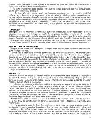 prezenta unei persoane la care speranta, increderea in viata sau cheful de a continua sa
lupte, sunt tulburate, daca nu chiar pierdute.
     Nu este intamplator daca aceasta tuberculoza atinge populatia cea mai defavorizata.
Exista un vaccin pentru aceasta ?
       Se intampla ca aceasta boala sa loveasca persoane care nu apartin mediului
defavorizat, ci din contra, persoane care nu par nici triste si nici dezamagite. In acest caz, se
pare ca trebuie sa cautam in profunzime, in sferele inconstinete, amintirea sau rana care este
la baza pierderii capacitatii de a primi viata. Ea dateaza adesea din copilarie si se reactiveaza,
explodeaza atunci cand apare o experienta similara cu cea care l-a ranit prima data.
Persoana nu este constienta de acest lucru, uneori pune in loc strategii de suprasolcitare
pentru a se proteja.

 LARINGITA
Laringita este o inflamatie a laringelui. Laringele corespunde cailor respiratorii care se
situeaza intre trahee si faringe. La nivelul lui se produc sunetele datorita corzilor vocale.
Inflamatia acestei parti a gatului exprima dificultatea de a spune sau de a striga anumite
lucruri. Sunetele ies rau si produc durere atunci cand ies. Emotiile negatice de tip furie
retinuta sau ranchiuna inflameaza dar impiedica exprimarea. Ce ne abtinem sa spunem ? Ce
ne face rau sa spunem ? Suntem dezamagiti de ceva sau cineva si ne e greu sa o spunem ?

FARINGITA/RINO-FARINGITA
 Faringita este o inflamatie a faringelui. Faringele este locul unde se intalnesc fosele nazale,
gura, laringe si esofag.
    E vorba de o intersectie esentiala pentru ceea ce intra sau iese sin noi. Inflamarea lui ne
vorbeste de dificultatea noastra de a face trierea intre ce iese sau intra in noi sau sa alegem
directia pe care trebuie sa o ia ceea ce intra (esofag sau trahee). Nu e vorba ca nu stim sa o
facem ci de faptul ca trairea este dureroasa, dificila. Avem dificultati in a sti clar ce sa facem
sau sa spunem, datorita unei confuzii emotionale legata de emotii negative repetate si
contradictorii. Prezenta unei rinite asociate, vine sa intregeasca sensul global deja vazut in
cazul rinitei. Aceste patologii, frecvente la copii, au un rol de catalizator al apararii. Va
amintesc, ne aflam la sistemul respirator, prin consecinta acela care are capacitatea de a
proteja de agresiunile exterioare.

PLEUREZIA
Pleurezia este o inflamatie a pleurei. Pleura este membrana care imbraca si inconjoara
plamanul. E vorba deci de pielea plamanului, adica de ceea ce imbraca si protejeaza plamanii
care au in grija energiile protectoare. Starea inflamatorie semnaleaza prezenta emotiilor
negative cum ar fi furia si ranchiuna.
       Suntem in prezenta unei efractii subtile a sistemului de aparare pentru ca ceea ce il
protejeaza a fost afectat. Fara indoiala persoana afectata este pe cale sa traiasca o situatie
care a buversat-o prin forta si profunzime. E cu siguranta vorba de o traire care aminteste de
suferinte deja existente si care mai pusesera in pericol individul. Aceasta reactie brutala
determina slabirea sistemului de aparare instinctiv, generand o stare de reactivitate
(inflamatie) hranita de furie sau ranchiuna. Durerea resimtita care poate fi foarte puternica,
impiedica inspiratia si cea mai mare parte a miscarilor.
   Acest lucru ne arata ca trairea genereaza o impresie de piedica de a mai trai, de suferinta
in a mai trai, de constrangeri in gerarea, canalizarea vietii (stapanirea respiratiei, prin
retinerea ei).
       Ma gandesc la cazul lui Jean. Prietenul sau cu care impartea viata, avusese cu cativa
ani inainte probleme alcoolice importante. Jean a reusit, cu multa rabdare si incredere sa-l
restabilizeze. Din nefericire, cativa ani mai tarziu, semne clare i-au aratat ca prietenul sau
alunecase din nou pe acea panta. Jean a refuzat sa vada semnele in prima faza, dar a sfarsit
prin a realiza situatia. A luat in maini situatia, mai ales pe plan financiar, dar a acuzat in

                                                                                               71
 