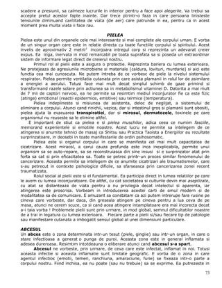 scadere a presiunii, sa calmeze lucrurile in interior pentru a face apoi alegerile. Va trebui sa
accepte pretul acestor fapte inainte. Dar trece ptrintr-o faza in care persoana linisteste
tensiunile diminuand cantitatea de viata (de aer) care patrunde in ea, pentru ca in acest
moment prea multa viata ii face rau.

                                                PIELEA
Pielea este unul din organele cele mai interesante si mai complete ale corpului uman. E vorba
de un singur organ care este in relatie directa cu toate functiile corpului si spiritului. Acest
invelis de aproximativ 2 metrii2 inconjoara intregul corp si reprezinta un adevarat creier
expus. Ea iriga, inervata in mod remarcabil pe toata suprafata sa si poseda un extraordinar
sistem de informare legat direct de creierul nostru.
        Primul rol al pielii este a asigura o protectie. Reprezinta bariera cu lumea exterioara.
Ne protejeaza de agresiunile microbiene si materiale (caldura, lovituri, murdarie) si aici este
functia cea mai cunoscuta. Ne putem intreba de ce vorbesc de piele la nivelul sistemului
respirator. Pielea permite ventilatia cutanata prin care asista plamanii in rolul lor de asimilare
a energiei a aerului. Totusi face mai mult decat simplul schimb de gaze primind si
transformand razele solare prin actiunea sa in metabolismul vitaminei D. Datorita a mai mult
de 7 mii de captori nervosi, ea ne permite sa resimtim mediul inconjurator fie ca este fizic
(atinge) emotional (reactii epidermice, emotive) sau termice (temperatura).
        Pielea indeplineste si misiunea de asistenta, deloc de neglijat, a sistemului de
eliminare a corpului. Atunci cand rinichii, vezica, dar si intestinul gros si plamanii sunt obositi,
pielea ajuta la evacuarea transpiratiei, dar si mirosul, dermatozele, toxinele pe care
organismul nu reuseste sa le elimine altfel.
     E important de stiut ca pielea e si pielea muschilor, adica ceea ce numim fasciile,
memorand experientele si emotiile noastre. Acest lucru ne permite sa intelegem de ce
atingerea si anumite tehnici de masaj ca Shitsu sau Practica Taoista a Energiilor au rezultate
surprinzatoare, in deosebi in toate manifestarile de ordin psihosomatic.
        Pielea este si organul corpului in care se manifesta cel mai mult capacitatea de
cicatrizare. Acest miracol, a carui cauza profunda este inca inexplicabila, permite unui
organism sa se auto-repare, sa se reconstruiasca din sine insusi si e surprinzator atat prin
forta sa cat si prin eficacitatea sa. Toate se petrec printr-un proces similar fenomenului de
cancerizare. Aceasta permite sa intelegem de ce anumite cicatrizari ale traumatismelor, care
s-au petrecut in contexte psihologice dificile, sa sfarseasca prin cancerizarea zonei recent
traumatizata.
        Rolul social al pielii este si el fundamental. Ea participa direct in lumea relatiilor pe care
le avem cu lumea inconjuratoare. De altfel, cu cat societatea si culturile devin mai aseptizate,
cu atat se distanteaza de viata pentru a nu privilegia decat intelectul si aparenta, iar
atingerea este proscrisa. Vorbeam in introducerea acestei carti de omul modern si de
modalitatea sa de comunicare. E amuzant sa constatam ca azi putem intrerupe fara rusine pe
cineva care vorbeste, dar daca, din greseala atingem pe cineva pentru a lua ceva de pe
masa, atunci ne cerem scuze, ca si cand acea atingere intamplatoare era mai incorecta decat
a-i taia vorba ! Problemele pielii sunt prin urmare, in mod global, semnul dificultatilor noastre
de a trai in legatura cu lumea exterioara. Fiecare parte a pielii si/sau fiecare tip de patologie
sau manifestare cutanata a imbogatit sensul global al unei dimensiuni particulare.

ABCESUL
Un abces este o zona determinata intr-un tesut (piele, gingiie) sau intr-un organ, in care o
stare infectioasa a generat o punga de puroi. Aceasta zona este in general inflamata si
adesea dureroasa. Resimtim intotdeauna o eliberare atunci cand abcesul s-a spart.
      Abcesul ne vorbeste, prin urmare, de ceva care este infectat, inflamat in noi. Totusi
aceasta infectie si aceasta inflamatie sunt limitate geografic. E vorba de o zona in care
agentul infectios (emotii, temeri, ranchiuna, amaraciune, furie) se fixeaza intr-o parte a
corpului nostru. Fiind inchisa, ea nu poate (sau nu trebuie) sa se exprime. Ea putrezeste in

                                                                                                   73
 