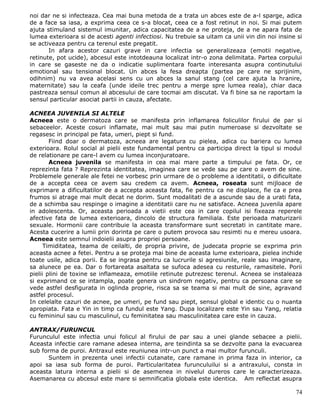 noi dar ne si infecteaza. Cea mai buna metoda de a trata un abces este de a-l sparge, adica
de a face sa iasa, a exprima ceea ce s-a blocat, ceea ce a fost retinut in noi. Si mai putem
ajuta stimuland sistemul imunitar, adica capacitatea de a ne proteja, de a ne apara fata de
lumea exterioara si de acesti agenti infectiosi. Nu trebuie sa uitam ca unii vin din noi insine si
se activeaza pentru ca terenul este pregatit.
       In afara acestor cazuri grave in care infectia se generalizeaza (emotii negative,
retinute, pot ucide), abcesul este intotdeauna localizat intr-o zona delimitata. Partea corpului
in care se gaseste ne da o indicatie suplimentara foarte interesanta asupra continutului
emotional sau tensional blocat. Un abces la fesa dreapta (partea pe care ne sprijinim,
odihnim) nu va avea acelasi sens cu un abces la sanul stang (cel care ajuta la hranire,
maternitate) sau la ceafa (unde ideile trec pentru a merge spre lumea reala), chiar daca
pastreaza sensul comun al abcesului de care tocmai am discutat. Va fi bine sa ne raportam la
sensul particular asociat partii in cauza, afectate.

ACNEEA JUVENILA SI ALTELE
Acneea este o dermatoza care se manifesta prin inflamarea foliculilor firului de par si
sebaceelor. Aceste cosuri inflamate, mai mult sau mai putin numeroase si dezvoltate se
regasesc in principal pe fata, umeri, piept si fund.
        Fiind doar o dermatoza, acneea are legatura cu pielea, adica cu bariera cu lumea
exterioara. Rolul social al pielii este fundamental pentru ca participa direct la tipul si modul
de relationare pe care-l avem cu lumea inconjuratoare.
        Acneea juvenila se manifesta in cea mai mare parte a timpului pe fata. Or, ce
reprezinta fata ? Reprezinta identitatea, imaginea care se vede sau pe care o avem de sine.
Problemele generale ale fetei ne vorbesc prin urmare de o probleme a identitatii, o dificultate
de a accepta ceea ce avem sau credem ca avem. Acneea, roseata sunt mijloace de
exprimare a dificultatilor de a accepta aceasta fata, fie pentru ca ne displace, fie ca e prea
frumos si atrage mai mult decat ne dorim. Sunt modalitati de a ascunde sau de a urati fata,
de a schimba sau respinge o imagine a identitatii care nu ne satisface. Acneea juvenila apare
in adolescenta. Or, aceasta perioada a vietii este cea in care copilul isi fixeaza reperele
afective fata de lumea exterioara, dincolo de structura familiala. Este perioada maturizarii
sexuale. Hormonii care contribuie la aceasta transformare sunt secretati in cantitate mare.
Acesta cucerire a lumii prin dorinta pe care o putem provoca sau resimti nu e mereu usoara.
Acneea este semnul indoielii asupra propriei persoane.
      Timiditatea, teama de ceilalti, de propria privire, de judecata proprie se exprima prin
aceasta acnee a fetei. Pentru a se proteja mai bine de aceasta lume exterioara, pielea inchide
toate usile, adica porii. Ea se ingrasa pentru ca lucrurile si agresiunile, reale sau imaginare,
sa alunece pe ea. Dar o fortareata asaltata se sufoca adesea cu resturile, ramasitele. Porii
pielii plini de toxine se inflameaza, emotiile retinute putrezesc terenul. Acneea se instaleaza
si exprimand ce se intampla, poate genera un sindrom negativ, pentru ca persoana care se
vede astfel desfigurata in oglinda proprie, risca sa se teama si mai mult de sine, agravand
astfel procesul.
In celelalte cazuri de acnee, pe umeri, pe fund sau piept, sensul global e identic cu o nuanta
apropiata. Fata e Yin in timp ca fundul este Yang. Dupa localizare este Yin sau Yang, relatia
cu femininul sau cu masculinul, cu feminitatea sau masculinitatea care este in cauza.

ANTRAX/FURUNCUL
Furunculul este infectia unui folicul al firului de par sau a unei glande sebacee a pielii.
Aceasta infectie care ramane adesea interna, are teindinta sa se dezvolte pana la evacuarea
sub forma de puroi. Antraxul este reuniunea intr-un punct a mai multor furunculi.
      Suntem in prezenta unei infectii cutanate, care ramane in prima faza in interior, ca
apoi sa iasa sub forma de puroi. Particularitatea furunculuilui si a antraxului, consta in
aceasta latura interna a pielii si de asemenea in nivelul dureros care le caracterizeaza.
Asemanarea cu abcesul este mare si semnificatia globala este identica. Am reflectat asupra

                                                                                               74
 