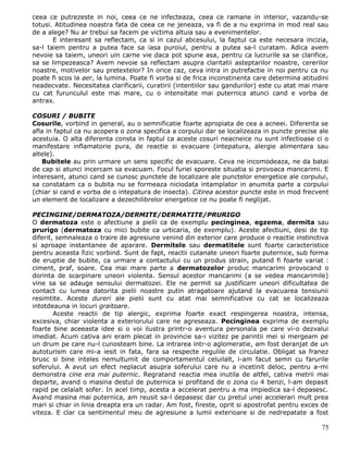 ceea ce putrezeste in noi, ceea ce ne infecteaza, ceea ce ramane in interior, vazandu-se
totusi. Atitudinea noastra fata de ceea ce ne jeneaza, va fi de a nu exprima in mod real sau
de a alege? Nu ar trebui sa facem pe victima altuia sau a evenimentelor.
       E interesant sa reflectam, ca si in cazul abcesului, la faptul ca este necesara incizia,
sa-l taiem pentru a putea face sa iasa puroiul, pentru a putea sa-l curatam. Adica avem
nevoie sa taiem, uneori uin carne vie daca pot spune asa, pentru ca lucrurile sa se clarifice,
sa se limpezeasca? Avem nevoie sa reflectam asupra claritatii asteptarilor noastre, cererilor
noastre, motivelor sau pretextelor? In orice caz, ceva intra in putrefactie in noi pentru ca nu
poate fi scos la aer, la lumina. Poate fi vorba si de frica inconstinenta care determina atitudini
neadecvate. Necesitatea clarificarii, curatirii (intentiilor sau gandurilor) este cu atat mai mare
cu cat furunculul este mai mare, cu o intensitate mai puternica atunci cand e vorba de
antrax.

COSURI / BUBITE
Cosurile, vorbind in general, au o semnificatie foarte apropiata de cea a acneei. Diferenta se
afla in faptul ca nu acopera o zona specifica a corpului dar se localizeaza in puncte precise ale
acestuia. O alta diferenta consta in faptul ca aceste cosuri neacneice nu sunt infectioase ci o
manifestare inflamatorie pura, de reactie si evacuare (intepatura, alergie alimentara sau
altele).
   Bubitele au prin urmare un sens specific de evacuare. Ceva ne incomodeaza, ne da batai
de cap si atunci incercam sa evacuam. Focul furiei sporeste situatia si provoaca mancarimi. E
interesant, atunci cand se cunosc punctele de localizare ale punctelor energetice ale corpului,
sa constatam ca o bubita nu se formeaza niciodata intamplator in anumita parte a corpului
(chiar si cand e vorba de o intepatura de insecta). Citirea acestor puncte este in mod frecvent
un element de localizare a dezechilibrelor energetice ce nu poate fi neglijat.

PECINGINE/DERMATOZA/DERMITE/DERMATITE/PRURIGO
O dermatoza este o afectiune a pielii ca de exemplu pecinginea, egzema, dermita sau
prurigo (dermatoza cu mici bubite ca urticaria, de exemplu). Aceste afectiuni, desi de tip
diferit, semnaleaza o traire de agresiune venind din exterior care produce o reactie instinctiva
si aproape instantanee de aparare. Dermitele sau dermatitele sunt foarte caracteristice
pentru aceasta fizic vorbind. Sunt de fapt, reactii cutanate uneori foarte puternice, sub forma
de eruptie de bubite, ca urmare a contactului cu un produs strain, putand fi foarte variat :
ciment, praf, soare. Cea mai mare parte a dermatozelor produc mancarimi provocand o
dorinta de scarpinare uneori violenta. Sensul acestor mancarimi (a se vedea mancarimile)
vine sa se adauge sensului dermatozei. Ele ne permit sa justificam uneori dificultatea de
contact cu lumea datorita pielii noastre putin atragatoare ajutand la evacuarea tensiunii
resimtite. Aceste dureri ale pielii sunt cu atat mai semnificative cu cat se localizeaza
intotdeauna in locuri graitoare.
        Aceste reactii de tip alergic, exprima foarte exact respingerea noastra, intensa,
excesiva, chiar violenta a exteriorului care ne agreseaza. Pecinginea exprima de exemplu
foarte bine aceeasta idee si o voi ilustra printr-o aventura personala pe care vi-o dezvalui
imediat. Acum cativa ani eram plecat in provincie sa-i vizitez pe parintii mei si mergeam pe
un drum pe care nu-l cunosteam bine. La intrarea intr-o aglomeratie, am fost deranjat de un
autoturism care mi-a iesit in fata, fara sa respecte regulile de circulatie. Obligat sa franez
brusc si bine inteles nemultumit de comportamentul celuilalt, i-am facut semn cu farurile
soferului. A avut un efect neplacut asupra soferului care nu a incetinit deloc, pentru a-mi
demonstra cine era mai puternic. Regratand reactia mea inutila de altfel, cativa metrii mai
departe, avand o masina destul de puternica si profitand de o zona cu 4 benzi, l-am depasit
rapid pe celalalt sofer. In acel timp, acesta a accelerat pentru a ma impiedica sa-l depasesc.
Avand masina mai puternica, am reusit sa-l depasesc dar cu pretul unei accelerari mult prea
mari si chiar in linia dreapta era un radar. Am fost, fireste, oprit si apostrofat pentru exces de
viteza. E clar ca sentimentul meu de agresiune a lumii exterioare si de nedrepatate a fost

                                                                                               75
 