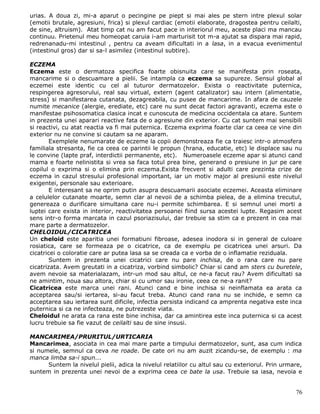 urias. A doua zi, mi-a aparut o pecingine pe piept si mai ales pe stern intre plexul solar
(emotii brutale, agresiuni, frica) si plexul cardiac (emotii elaborate, dragostea pentru ceilalti,
de sine, altruism). Atat timp cat nu am facut pace in interiorul meu, aceste placi ma mancau
continuu. Prietenul meu homeopat caruia i-am marturisit tot m-a ajutat sa dispara mai rapid,
redrenanadu-mi intestinul , pentru ca aveam dificultati in a lasa, in a evacua evenimentul
(intestinul gros) dar si sa-l asimilez (intestinul subtire).

ECZEMA
Eczema este o dermatoza specifica foarte obisnuita care se manifesta prin roseata,
mancarime si o descuamare a pielii. Se intampla ca eczema sa supureze. Sensul global al
eczemei este identic cu cel al tuturor dermatozelor. Exista o reactivitate puternica,
respingerea agresorului, real sau virtual, extern (agent catalizator) sau intern (alimentatie,
stress) si manifestarea cutanata, dezagreabila, cu pusee de mancarime. In afara de cauzele
numite mecanice (alergie, erediate, etc) care nu sunt decat factori agravanti, eczema este o
manifestae psihosomatica clasica incat e cunoscuta de medicina occidentala ca atare. Suntem
in prezenta unei aparari reactive fata de o agresiune din exterior. Cu cat suntem mai sensibili
si reactivi, cu atat reactia va fi mai puternica. Eczema exprima foarte clar ca ceea ce vine din
exterior nu ne convine si cautam sa ne aparam.
        Exemplele nenumarate de eczeme la copii demonstreaza fie ca traiesc intr-o atmosfera
familiala stresanta, fie ca ceea ce parintii le propun (hrana, educatie, etc) le displace sau nu
le convine (lapte praf, interdictii permanente, etc). Numeroasele eczeme apar si atunci cand
mama e foarte nelinistita si vrea sa faca totul prea bine, generand o presiune in jur pe care
copilul o exprima si o elimina prin eczema.Exista frecvent si adulti care prezinta crize de
eczema in cazul stresului profesional important, iar un motiv major al presiunii este nivelul
exigentei, personale sau exterioare.
        E interesant sa ne oprim putin asupra descuamarii asociate eczemei. Aceasta eliminare
a celulelor cutanate moarte, semn clar al nevoii de a schimba pielea, de a elimina trecutul,
genereaza o durificare simultana care nu-i permite schimbarea. E si semnul unei morti a
luptei care exista in interior, reactivitatea persoanei fiind sursa acestei lupte. Regasim acest
sens intr-o forma marcata in cazul psoriazisului, dar trebuie sa stim ca e prezent in cea mai
mare parte a dermatozelor.
CHELOIDUL/CICATRICEA
Un cheloid este aparitia unei formatiuni fibroase, adesea inodora si in general de culoare
rosiatica, care se formeaza pe o cicatrice, ca de exemplu pe cicatricea unei arsuri. Da
cicatricei o coloratie care ar putea lasa sa se creada ca e vorba de o inflamatie reziduala.
        Suntem in prezenta unei cicatrici care nu pare inchisa, de o rana care nu pare
cicatrizata. Avem greutati in a cicatriza, vorbind simbolic? Chiar si cand am sters cu buretele,
avem nevoie sa materialazam, intr-un mod sau altul, ce ne-a facut rau? Avem dificultati sa
ne amintim, noua sau altora, chiar si cu umor sau ironie, ceea ce ne-a ranit?
Cicatricea este marca unei rani. Atunci cand e bine inchisa si neinflamata ea arata ca
acceptarea sau/si iertarea, si-au facut treba. Atunci cand rana nu se inchide, e semn ca
acceptarea sau iertarea sunt dificile, infectia persista indicand ca amprenta negativa este inca
puternica si ca ne infecteaza, ne putrezeste viata.
Cheloidul ne arata ca rana este bine inchisa, dar ca amintirea este inca puternica si ca acest
lucru trebuie sa fie vazut de ceilalti sau de sine insusi.

MANCARIMEA/PRURITUL/URTICARIA
Mancarimea, asociata in cea mai mare parte a timpului dermatozelor, sunt, asa cum indica
si numele, semnul ca ceva ne roade. De cate ori nu am auzit zicandu-se, de exemplu : ma
manca limba sa-i spun...
      Suntem la nivelul pielii, adica la nivelul relatiilor cu altul sau cu exteriorul. Prin urmare,
suntem in prezenta unei nevoi de a exprima ceea ce bate la usa. Trebuie sa iasa, nevoia e


                                                                                                 76
 