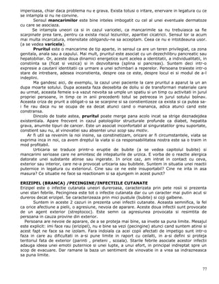imperioasa, chiar daca problema nu e grava. Exista totusi o iritare, enervare in legatura cu ce
se intampla si nu ne convine.
       Sensul mancarimilor este bine inteles imbogatit cu cel al unei eventuale dermatoze
cu care se asociaza.
       Se intampla uneori ca si in cazul varicelei, ca mancarimile sa nu trebuiasca sa fie
scarpinate prea tare, pentru ca exista riscul leziunilor, aparitiei cicatricii. Sensul lor ia acum
mai multa incarcatura, intensitate obligandu-ne sa acceptam. Ceea ce nu e intotdeauna usor.
(a se vedea varicela).
       Pruritul este o mancarime de tip aparte, in sensul ca are un teren privilegiat, ca zona
genitala, anala sau a capului. Mai mult, pruritul este asociat cu un dezechilibru pancreatic sau
hepatobiliar. Or, aceste doua dinamici energetice sunt acelea a identitatii, a individualitatii, in
constiinta sa (ficat si vezica) si in dezvoltarea (splina si pancreas). Suntem deci intr-o
expresie a cautarii identitatii ca urmare a unei schimbari a reperelor. Persoana traieste intr-o
stare de intrebare, adesea inconstienta, despre cea ce este, despre locul ei si modul de a-l
indeplini.
       Ma gandesc aici, de exemplu, la cazul unei paciente la care pruritul a aparut la un an
dupa moarte sotului. Dupa aceasta faza deosebita de doliu si de transformari materiale care
au urmat, aceasta femeie s-a vazut nevoita sa umple un spatiu si un timp cu activitati in jurul
propriei persoane, in timp ce in anii precedenti totul se petrecea in jurul sotului bolnav.
Aceasta criza de prurit a obligat-o sa se scarpine si sa constientizeze ca exista si ca putea sa-
i fie rau daca nu se ocupa de ea decat atunci cand o mananca, adica atunci cand este
constransa.
       Dincolo de toate astea, pruritul poate merge pana acolo incat sa strige deznadejdea
existentiala. Apare frecvent in cazul patologiilor structurale profunde ca diabet, hepatita
grava, anumite tipuri de cancer. Este un asociat inconfortabil al singuratatilor greu suportate,
constient sau nu, al vinovatiei sau absentei unui scop sau motiv.
    Ar fi util sa revenim la noi insine, sa constinetizam, oricare ar fi circumstantele, viata se
exprima inca in noi, ca avem dreptul la viata si ca responsabilitatea nostra este sa o traim in
mod profitabil.
       Urticaria se traduce printr-o eruptie de bubite (a se vedea capitolul bubite) si
mancarimi serioase care ne amintesc de intepaturile de urzica. E vorba de o reactie alergica
datorate unei substante atinse sau ingerate. In orice caz, am intrat in contact cu ceva,
exterior sau interior, care ne-a provocat urticaria sau bubitele. Suntem in situatia unei reactii
puternice in legatura cu exteriorul. Cine sau ce ne este insuportabil? Cine ne irita in asa
masura? Ce situatie ne face sa reactionam si sa ajungem in acest punct?

ERIZIPEL (BRANCA) /PECINGINE/INFECTIILE CUTANATE
Erizipel este o infectie cutanata uneori dureroasa, caracterizata prin pete rosii si prezenta
unei stari febrile. Pecinginea este tot o infectie cutanata dar cu un caracter mai putin acut si
dureros decat erizipel. Se caracterizeaza prin mici pustule (bubite) si coji galbene.
        Suntem in aceste 2 cazuri in prezenta unei infectii cutanate. Aceasta semnifica, la fel
ca orice afectiune a pielii, o agresiune, nevoia de aparare. Aceste doua infectii sunt provocate
de un agent exterior (streptococ). Este semn ca agresiunea provocata si resimtita de
persoana in cauza provine din exterior.
  Persoana are nevoie de aparare, de a se proteja mai bine, sa invete sa puna limite. Mesajul
este explicit: imi face rau (erizipel), nu e bine sa vezi (pecingine) atunci cand suntem atinsi si
acest fapt ne face sa ne izolam. Fara indoiala ca acei copii afectati de impetigo sunt intr-o
faza in care au dificultati in a-si pune limite in raport cu ceilalti, in a-si defini si proteja
teritoriul fata de exterior (parinti , prieteni , scoala). Starile febrile asociate acestor infectii
adauga ideea unei emotii puternice si unei lupte, a unui efort, in principal indreptat spre un
scop de evacuare. Dar ramane la baza un sentiment de vinovatie in a vrea sa indrazneasca
sa puna limite.


                                                                                                 77
 