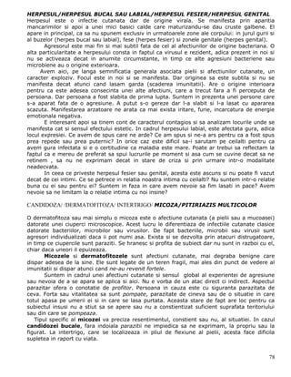 HERPESUL/HERPESUL BUCAL SAU LABIAL/HERPESUL FESIER/HERPESUL GENITAL
Herpesul este o infectie cutanata dar de origine virala. Se manifesta prin aparitia
mancarimilor si apoi a unei mici basici calde care maturizandu-se dau cruste galbene. El
apare in principal, ca sa nu spunem exclusiv in urmatoarele zone ale corpului: in jurul gurii si
al buzelor (herpes bucal sau labial), fese (herpes fesier) si zonele genitale (herpes genital).
       Agresorul este mai fin si mai subtil fata de cel al afectiunilor de origine bacteriana. O
alta particularitate a herpesului consta in faptul ca virusul e rezident, adica prezent in noi si
nu se activeaza decat in anumite circumstante, in timp ce alte agresiuni bacteriene sau
microbiene au o origine exterioara.
     Avem aici, pe langa semnificatia generala asociata pielii si afectiunilor cutanate, un
caracter exploziv. Focul este in noi si se manifesta. Dar originea sa este subtila si nu se
manifesta decat atunci cand lasam garda (scaderea imunitatii). Are o origine interioara
pentru ca este adesea consecinta unei alte afectiuni, care a trecut fara a fi perceputa de
persoana. Dar persoana a fost slabita de prima lupta. Suntem in prezenta unei persone care
s-a aparat fata de o agresiune. A putut s-o gereze dar l-a slabit si l-a lasat cu apararea
scazuta. Manifestarea arzatoare ne arata ca mai exista iritare, furie, incarcatura de energie
emotionala negativa.
       E interesant apoi sa tinem cont de caracterul contagios si sa analizam locurile unde se
manifesta cat si sensul efectului estetic. In cadrul herpesului labial, este afectata gura, adica
locul expresiei. Ce avem de spus care ne arde? Ce am spus si ne-a ars pentru ca a fost spus
prea repede sau prea puternic? In orice caz este dificil sa-i sarutam pe ceilalti pentru ca
avem gura infectata si e o certitudine ca maladia este mare. Poate ar trebui sa reflectam la
faptul ca e mereu de preferat sa spui lucrurile pe moment si asa cum se cuvine decat sa ne
retinem , sa nu ne exprimam decat in stare de criza si prin urmare intr-o modalitate
neadecvata.
       In ceea ce priveste herpesul fesier sau genital, acesta este ascuns si nu poate fi vazut
decat de cei intimi. Ce se petrece in relatia noastra intima cu ceilalti? Nu suntem intr-o relatie
buna cu ei sau pentru ei? Suntem in faza in care avem nevoie sa fim lasati in pace? Avem
nevoie sa ne limitam la o relatie intima cu noi insine?

CANDIDOZA/ /DERMATOFITOZA/ INTERTRIGO/ MICOZA/PITIRIAZIS MULTICOLOR

O dermatofitoza sau mai simplu o micoza este o afectiune cutanata (a pielii sau a mucoasei)
datorate unei ciuperci microscopice. Acest lucru le diferentiaza de infectiile cutanate clasice
datorate bacteriilor, microbilor sau virusilor. De fapt bacteriile, microbii sau virusii sunt
agresori individualizati daca ii pot numi asa. Exista si se dezvolta prin atacuri distrugatoare,
in timp ce ciupercile sunt paraziti. Se hranesc si profita de subiect dar nu sunt in razboi cu el,
chiar daca uneori il epuizeaza.
       Micozele si dermatofitozele sunt afectiuni cutanate, mai degraba benigne care
dispar adesea de la sine. Ele sunt legate de un teren fragil, mai ales din punct de vedere al
imunitatii si dispar atunci cand ne-au revenit fortele.
       Suntem in cadrul unei afectiuni cutanate si sensul global al experientei de agresiune
sau nevoia de a se apara se aplica si aici. Nu e vorba de un atac direct ci indirect. Aspectul
parazitar ofera o conotatie de profitor. Persoana in cauza este cu siguranta parazitata de
ceva. Forta sau vitalitatea sa sunt pompate, parazitate de cineva sau de o situatie in care
totul apasa pe umerii ei si in care se lasa purtata. Aceasta stare de fapt are loc pentru ca
subiectul insusi nu a stiut sa se apere sau nu a constientizat suficient suprafata teritoriului
sau din care se pompeaza.
   Tipul specific al micozei va preciza resentimentul, constient sau nu, al situatiei. In cazul
candidozei bucale, fara indoiala parazitii ne impiedica sa ne exprimam, la propriu sau la
figurat. La intertrigo, care se localizeaza in pliul de flexiune al pielii, acesta face dificila
supletea in raport cu viata.


                                                                                               78
 
