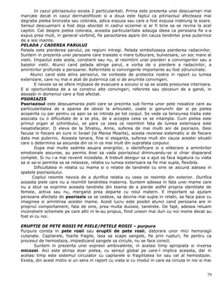 In cazul pitiriazisului exista 2 particularitati. Prima este prezenta unei descuamari mai
marcate decat in cazul dermatofitozei si a doua este faptul ca pitiriazisul afecteaza mai
degraba pielea bronzata sau colorata, adica expusa sau care a fost expusa indelung la soare.
Sensul descuamarii a fost deja abordat in cadrul eczemei si ar fi bine sa se revina la acel
capitol. Cat despre pielea colorata, aceasta particularitate adauga ideea ca persoana fie s-a
expus prea mult, in general vorbind, fie parazitarea apare din cauza tendintei prea puternice
de a iesi inainte.
PELADA / CADEREA PARULUI
Pelada este pierderea parului, pe regiuni intregi. Pelada simbolizeaza pierderea radacinilor.
Suntem in prezenta unei persoane care traieste o mare tulburare, bulversare, un soc mare al
vietii. Impactul este acela, constient sau nu, al resimtirii unei pierderi a convingerilor sau a
bazelor vietii. Atunci cand pelada atinge parul, e vorba de o pierdere a radacinilor, a
amintirilor profunde a persoanei. Referintele si convingerile importante au fost zdruncinate.
      Atunci cand este atins perisorul, ne vorbeste de protectia nostra in raport cu lumea
exterioare, care nu mai e atat de puternica cat si de anumite convingeri.
        E nevoie sa se ofere mijloace de evacuare a socului si sa se scada presiunea interioara.
E si oportunitatea de a se construi alte convingeri, referinte sau obiceiuri de a gandi, in
deosebi in domeniul care a fost afectat.
PSORIAZIS
Psoriazisul este descuamarea pielii care se prezinta sub forma unor pete rosiatice care au
particularitatea de a aparea de obicei la articulatii, coate si genunchi dar si pe pielea
acoperita cu par pentru ca apoi sa se intinda pe tot corpul. Se vede ca tensiunea traita este
asociata cu o dificultate de a se plia, de a accepta ceea ce se intampla. Cum pielea este
primul organ al schimbului, se pare ca ceea ce resimtim fata de lumea exterioara este
nesatisfacator. O eleva de la Shiatsu, Anne, suferea de mai multi ani de psoriazis. Desi
facuse in fiecare an cure in Israel (la Marea Moarta), acesta revenea sistematic si de fiecare
data mai puternic. Aceasta tanara, fina si eleganta, suferea mult din cauza acestei situatii
care o determina sa ascunda din ce in ce mai mult din suprafata corpului.
        Dupa mai multe sedinte asupra energiilor, o identificare si o eliberare a amintirilor
emotionale ascunse, au permis Anei sa vada psoriazisul diminuandu-se si chiar disparand
complet. Si nu i-a mai revenit niciodata. A trebuit desigur sa o ajut sa faca legatura cu viata
sa si sa-si permita sa se relaxeze, relatia cu lumea exterioara sa fie mai supla, flexibila.
        Dificultatea in relatia cu mama si o relatie de tandrete cu sine se ascund adesea in
spatele psoriazisului.
       Copilul resimte nevoia de a durifica relatia cu ceea ce resimte din exterior. Durifica
aceasta piele care nu a resimtit tandretea materna. Suntem adesea in fata unei mame care
nu a stiut sa exprime aceasta tandrete din teama de a pierde astfel propria identitate de
femeie, activa sau nu, mergand prea departe cu rolul matern. E important sa ajutam
persoana afectata de psoriazis sa se cedeze, sa devina mai supla in relatii, sa faca pace cu
imaginea si amintirea acestei mame. Acest lucru este posibil atunci cand persoana are in
propriul comportament, fata de sine, prea multa duiosie, tandrete. De fapt, adesea reluam
inconstient schemele pe care altii ni le-au propus, fiind uneori mai duri cu noi insine decat au
fost ei cu noi.

ERUPTIE DE PETE ROSII PE PIELE/PETELE ROSII – purpura
Purpura consta in pete rosii sau eruptii de pete rosii, datorare unor mici hemoragii
cutanate. Capilarele, foarte fragile, lasa sa scape sangele, fie prin rupturi, fie pentru ca
procesul de hemostaza, impiedicand sangele sa circule, nu se face corect.
       Suntem in prezenta unei expresii ambivalente, in acelasi timp apropiata si inversa
micozei. Aici este atinsa doar pielea, cu sensul global pe care-l implica aceasta, dar in
acelasi timp este sistemul circulator cu capilarele si fragilitatea lor sau cel al hemostazei.
Exista, din acest motiv si un sens in raport cu viata si cu modul in care ea circula in noi si mai


                                                                                               79
 