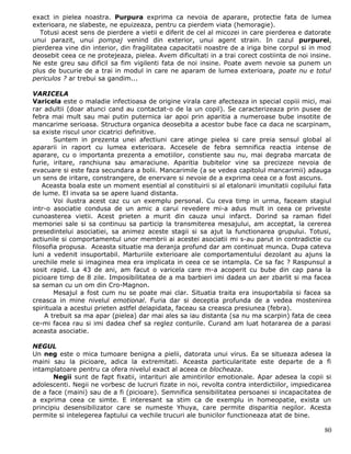 exact in pielea noastra. Purpura exprima ca nevoia de aparare, protectie fata de lumea
exterioara, ne slabeste, ne epuizeaza, pentru ca pierdem viata (hemoragie).
  Totusi acest sens de pierdere a vietii e diferit de cel al micozei in care pierderea e datorate
unui parazit, unui pompaj venind din exterior, unui agent strain. In cazul purpurei,
pierderea vine din interior, din fragilitatea capacitatii noastre de a iriga bine corpul si in mod
deosebit ceea ce ne protejeaza, pielea. Avem dificultati in a trai corect costiinta de noi insine.
Ne este greu sau dificil sa fim vigilenti fata de noi insine. Poate avem nevoie sa punem un
plus de bucurie de a trai in modul in care ne aparam de lumea exterioara, poate nu e totul
periculos ? ar trebui sa gandim...

VARICELA
Varicela este o maladie infectioasa de origine virala care afecteaza in special copiii mici, mai
rar adultii (doar atunci cand au contactat-o de la un copil). Se caracterizeaza prin pusee de
febra mai mult sau mai putin puternica iar apoi prin aparitia a numeroase bube insotite de
mancarime serioasa. Structura organica deosebita a acestor bube face ca daca ne scarpinam,
sa existe riscul unor cicatrici definitive.
        Suntem in prezenta unei afectiuni care atinge pielea si care preia sensul global al
apararii in raport cu lumea exterioara. Accesele de febra semnifica reactia intense de
aparare, cu o importanta prezenta a emotiilor, constiente sau nu, mai degraba marcata de
furie, iritare, ranchiuna sau amaraciune. Aparitia bubitelor vine sa precizeze nevoia de
evacuare si este faza secundara a bolii. Mancarimile (a se vedea capitolul mancarimii) adauga
un sens de iritare, constrangere, de enervare si nevoie de a exprima ceea ce a fost ascuns.
    Aceasta boala este un moment esential al constituirii si al etalonarii imunitatii copilului fata
de lume. El invata sa se apere luand distanta.
        Voi ilustra acest caz cu un exemplu personal. Cu ceva timp in urma, faceam stagiul
intr-o asociatie condusa de un amic a carui revedere mi-a adus mult in ceea ce priveste
cunoasterea vietii. Acest prieten a murit din cauza unui infarct. Dorind sa raman fidel
memoriei sale si sa continuu sa particip la transmiterea mesajului, am acceptat, la cererea
presedintelui asociatiei, sa animez aceste stagii si sa ajut la functionarea grupului. Totusi,
actiunile si comportamentul unor membrii ai acestei asociatii mi s-au parut in contradictie cu
filosofia propusa. Aceasta situatie ma deranja profund dar am continuat munca. Dupa cateva
luni a vedenit insuportabil. Marturiile exterioare ale comportamentului dezolant au ajuns la
urechile mele si imaginea mea era implicata in ceea ce se intampla. Ce sa fac ? Raspunsul a
sosit rapid. La 43 de ani, am facut o varicela care m-a acoperit cu bube din cap pana la
picioare timp de 8 zile. Imposibilitatea de a ma barbieri imi dadea un aer zbarlit si ma facea
sa seman cu un om din Cro-Magnon.
        Mesajul a fost cum nu se poate mai clar. Situatia traita era insuportabila si facea sa
creasca in mine nivelul emotional. Furia dar si deceptia profunda de a vedea mostenirea
spirituala a acestui prieten astfel delapidata, faceau sa creasca presiunea (febra).
     A trebuit sa ma apar (pielea) dar mai ales sa iau distanta (sa nu ma scarpin) fata de ceea
ce-mi facea rau si imi dadea chef sa reglez conturile. Curand am luat hotararea de a parasi
aceasta asociatie.

NEGUL
Un neg este o mica tumoare benigna a pielii, datorata unui virus. Ea se situeaza adesea la
maini sau la picioare, adica la extremitati. Aceasta particularitate este departe de a fi
intamplatoare pentru ca ofera nivelul exact al aceea ce blocheaza.
       Negii sunt de fapt fixatii, intarituri ale amintirilor emotionale. Apar adesea la copii si
adolescenti. Negii ne vorbesc de lucruri fizate in noi, revolta contra interdictiilor, impiedicarea
de a face (maini) sau de a fi (picioare). Semnifica sensibilitatea persoanei si incapacitatea de
a exprima ceea ce simte. E interesant sa stim ca de exemplu in homeopatie, exista un
principiu desensibilizator care se numeste Yhuya, care permite disparitia negilor. Acesta
permite si intelegerea faptului ca vechile trucuri ale bunicilor functioneaza atat de bine.

                                                                                                 80
 