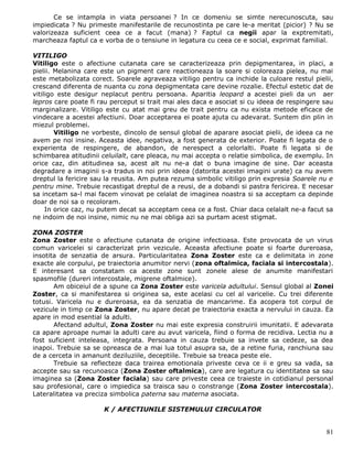 Ce se intampla in viata persoanei ? In ce domeniu se simte nerecunoscuta, sau
impiedicata ? Nu primeste manifestarile de recunostinta pe care le-a meritat (picior) ? Nu se
valorizeaza suficient ceea ce a facut (mana) ? Faptul ca negii apar la exptremitati,
marcheaza faptul ca e vorba de o tensiune in legatura cu ceea ce e social, exprimat familial.

VITILIGO
Vitiligo este o afectiune cutanata care se caracterizeaza prin depigmentarea, in placi, a
pielii. Melanina care este un pigment care reactioneaza la soare si coloreaza pielea, nu mai
este metabolizata corect. Soarele agraveaza vitiligo pentru ca inchide la culoare restul pielii,
crescand diferenta de nuanta cu zona depigmentata care devine rozalie. Efectul estetic dat de
vitiligo este desigur neplacut pentru persoana. Aparitia leopard a acestei pieli da un aer
lepros care poate fi rau perceput si trait mai ales daca e asociat si cu ideea de respingere sau
marginalizare. Vitiligo este cu atat mai greu de trait pentru ca nu exista metode eficace de
vindecare a acestei afectiuni. Doar acceptarea ei poate ajuta cu adevarat. Suntem din plin in
miezul problemei.
        Vitiligo ne vorbeste, dincolo de sensul global de aparare asociat pielii, de ideea ca ne
avem pe noi insine. Aceasta idee, negativa, a fost generata de exterior. Poate fi legata de o
experienta de respingere, de abandon, de nerespect a celorlalti. Poate fi legata si de
schimbarea atitudinii celuilalt, care pleaca, nu mai accepta o relatie simbolica, de exemplu. In
orice caz, din atitudinea sa, acest alt nu ne-a dat o buna imagine de sine. Dar aceasta
degradare a imaginii s-a tradus in noi prin ideea (datorita acestei imagini urate) ca nu avem
dreptul la fericire sau la reusita. Am putea rezuma simbolic vitiligo prin expresia Soarele nu e
pentru mine. Trebuie recastigat dreptul de a reusi, de a dobandi si pastra fericirea. E necesar
sa incetam sa-l mai facem vinovat pe celalat de imaginea noastra si sa acceptam ca depinde
doar de noi sa o recoloram.
     In orice caz, nu putem decat sa acceptam ceea ce a fost. Chiar daca celalalt ne-a facut sa
ne indoim de noi insine, nimic nu ne mai obliga azi sa purtam acest stigmat.

ZONA ZOSTER
Zona Zoster este o afectiune cutanata de origine infectioasa. Este provocata de un virus
comun varicelei si caracterizat prin vezicule. Aceasta afectiune poate si foarte dureroasa,
insotita de senzatia de arsura. Particularitatea Zona Zoster este ca e delimitata in zone
exacte ale corpului, pe traiectoria anumitor nervi (zona oftalmica, faciala si intercostala).
E interesant sa constatam ca aceste zone sunt zonele alese de anumite manifestari
spasmofile (dureri intercostale, migrene oftalmice).
       Am obiceiul de a spune ca Zona Zoster este varicela adultului. Sensul global al Zonei
Zoster, ca si manifestarea si originea sa, este acelasi cu cel al varicelie. Cu trei diferente
totusi. Varicela nu e dureroasa, ea da senzatia de mancarime. Ea acopera tot corpul de
vezicule in timp ce Zona Zoster, nu apare decat pe traiectoria exacta a nervului in cauza. Ea
apare in mod esential la adulti.
       Afectand adultul, Zona Zoster nu mai este expresia construirii imunitatii. E adevarata
ca apare aproape numai la adulti care au avut varicela, fiind o forma de recidiva. Lectia nu a
fost suficient inteleasa, integrata. Persoana in cauza trebuie sa invete sa cedeze, sa dea
inapoi. Trebuie sa se opreasca de a mai lua totul asupra sa, de a retine furia, ranchiuna sau
de a cerceta in amanunt deziluziile, deceptiile. Trebuie sa treaca peste ele.
       Trebuie sa reflecteze daca trairea emotionala priveste ceva ce ii e greu sa vada, sa
accepte sau sa recunoasca (Zona Zoster oftalmica), care are legatura cu identitatea sa sau
imaginea sa (Zona Zoster faciala) sau care priveste ceea ce traieste in cotidianul personal
sau profesional, care o impiedica sa traisca sau o constrange (Zona Zoster intercostala).
Lateralitatea va preciza simbolica paterna sau materna asociata.

                      K / AFECTIUNILE SISTEMULUI CIRCULATOR


                                                                                             81
 