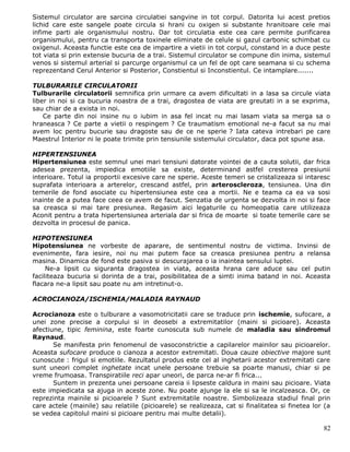 Sistemul circulator are sarcina circulatiei sangvine in tot corpul. Datorita lui acest pretios
lichid care este sangele poate circula si hrani cu oxigen si substante hranitoare cele mai
infime parti ale organismului nostru. Dar tot circulatia este cea care permite purificarea
organismului, pentru ca transporta toxinele eliminate de celule si gazul carbonic schimbat cu
oxigenul. Aceasta functie este cea de impartire a vietii in tot corpul, constand in a duce peste
tot viata si prin extensie bucuria de a trai. Sistemul circulator se compune din inima, sistemul
venos si sistemul arterial si parcurge organismul ca un fel de opt care seamana si cu schema
reprezentand Cerul Anterior si Posterior, Constientul si Inconstientul. Ce intamplare.......

TULBURARILE CIRCULATORII
Tulburarile circulatorii semnifica prin urmare ca avem dificultati in a lasa sa circule viata
liber in noi si ca bucuria noastra de a trai, dragostea de viata are greutati in a se exprima,
sau chiar de a exista in noi.
    Ce parte din noi insine nu o iubim in asa fel incat nu mai lasam viata sa merga sa o
hraneasca ? Ce parte a vietii o respingem ? Ce traumatism emotional ne-a facut sa nu mai
avem loc pentru bucurie sau dragoste sau de ce ne sperie ? Iata cateva intrebari pe care
Maestrul Interior ni le poate trimite prin tensiunile sistemului circulator, daca pot spune asa.

HIPERTENSIUNEA
Hipertensiunea este semnul unei mari tensiuni datorate vointei de a cauta solutii, dar frica
adesea prezenta, impiedica emotiile sa existe, determinand astfel cresterea presiunii
interioare. Totul ia proportii excesive care ne sperie. Aceste temeri se cristalizeaza si intaresc
suprafata interioara a arterelor, crescand astfel, prin arteroscleroza, tensiunea. Una din
temerile de fond asociate cu hipertensiunea este cea a mortii. Ne e teama ca ea va sosi
inainte de a putea face ceea ce avem de facut. Senzatia de urgenta se dezvolta in noi si face
sa creasca si mai tare presiunea. Regasim aici legaturile cu homeopatia care utilizeaza
Aconit pentru a trata hipertensiunea arteriala dar si frica de moarte si toate temerile care se
dezvolta in procesul de panica.

HIPOTENSIUNEA
Hipotensiunea ne vorbeste de aparare, de sentimentul nostru de victima. Invinsi de
evenimente, fara iesire, noi nu mai putem face sa creasca presiunea pentru a relansa
masina. Dinamica de fond este pasiva si descurajarea o ia inaintea sensului luptei.
     Ne-a lipsit cu siguranta dragostea in viata, aceasta hrana care aduce sau cel putin
faciliteaza bucuria si dorinta de a trai, posibilitatea de a simti inima batand in noi. Aceasta
flacara ne-a lipsit sau poate nu am intretinut-o.

ACROCIANOZA/ISCHEMIA/MALADIA RAYNAUD

Acrocianoza este o tulburare a vasomotricitatii care se traduce prin ischemie, sufocare, a
unei zone precise a corpului si in deosebi a extremitatilor (maini si picioare). Aceasta
afectiune, tipic feminina, este foarte cunoscuta sub numele de maladia sau sindromul
Raynaud.
       Se manifesta prin fenomenul de vasoconstrictie a capilarelor mainilor sau picioarelor.
Aceasta sufocare produce o cianoza a acestor extremitati. Doua cauze obiective majore sunt
cunoscute : frigul si emotiile. Rezultatul produs este cel al inghetarii acestor extremitati care
sunt uneori complet inghetate incat unele persoane trebuie sa poarte manusi, chiar si pe
vreme frumoasa. Transpiratiile reci apar uneori, de parca ne-ar fi frica...
       Suntem in prezenta unei persoane careia ii lipseste caldura in maini sau picioare. Viata
este impiedicata sa ajuga in aceste zone. Nu poate ajunge la ele si sa le incalzeasca. Or, ce
reprezinta mainile si picioarele ? Sunt extremitatile noastre. Simbolizeaza stadiul final prin
care actele (mainile) sau relatiile (picioarele) se realizeaza, cat si finalitatea si finetea lor (a
se vedea capitolul maini si picioare pentru mai multe detalii).

                                                                                                 82
 