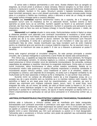 O varice este o dilatare permanenta a unei vene. Acesta dilatare face ca sangele sa
stagneze, sa circule prost si produce o staza venoasa. Returul sangelui nu se face corect si
produce o ingreunare a partii in cauza. Exista oboseala. Acesta stagnare determina scaderea
nivelului vitalitatii. Suntem in Yin, pasiv. Structurii venelor ii lipseste tonicitatea, datorita
lipsei tonicitatii persoanei, sau a unei oboseli acumulate. Aceasta staza venoasa poate merge
pana in a produce o flebita sau tromboza, adica o obturare a venei de un cheag de sange
care poate sufoca intreaga parte a corpului afectata.
     Flebita sau tromboza exprima sentimentul nostru de a suporta, de a fi obligat sa
acceptam lucruri care ne impiedica sa fim cu adevarati fericiti. Suntem victime si fara
speranta ca acest lucru sa se schimbe. Suntem capabili sa facem si sa actionam (sistem
arterial), dar fara iluzii, fara asteptarea intoarcerii. Suntem in prezenta unei persoane la care
intoarcerea vietii se face rau care se fixeaza (cheag) in locurile fragile (picioare = relatii, de
exemplu).
        Hemoroizii sunt varice situate in zona anala. Particularitatea rezida in faptul ca staza
si dilatarea peretilor sunt datorate unei contractii inconstiente si excessive a zonei anale.
Persoana strange prea mult fesele. Exista senzatia de insecuritate inconstienta, de teama de
a pierde sau de a nu avea suficient si atunci retinem. De fapt hemoroizii sunt frecvent
asociati cu constipatia. E vorba de o persoana care nu are incredere in viata sau care are
incertitudini fata de viitor. Aceste incertitudini sau lipsa increderii sunt de ordin material
pentru ca intestinal gros are sarcina de a evacua materiile organice. Nu ne asumam riscul, ci
ne asiguram la maximum tot ceea ce poate fi. E clar ca o relaxare a persoanei ar putea fi
benefica.
                                                INIMA
Inima este organul principal al circulatiei sangvine. Ea este pompa principala a acestei
circulatii, dar o pompa inteligenta si autonoma a carei finete de reactie este extraordinara.
    Prin ritmul sau, e capabila sa raspunda instantaneu la cea mai mica solicitare, fie fiziogica
(efort) fie psihologica (emotii). In stransa legatura cu creierul, e capabila sa regleze foarte
exact presiunea si ritmul circulator cerut de solicitarile inconjuratoare. Ea comanda, conduce
capacitatea de adaptare a reactiilor interioare la exigentele exterioare. Inima este un muschi
numit involuntar, adica functioneaza in afara vointei noastre constiente. Relatia sa cu
inconstientul nostru este puternica si explica influenta importanta a emotiilor constiente si
inconstiente asupra ritmului cardiac. Locul traditional al iubirii si al emotiilor, relatia sa
privilegiata cu creierul, care depinde de el energetic, ne arata cum o dragoste veritabila nu se
multumeste sa fie doar pasionala ci trebuie sa fie si inteligenta. In caz contrar risca orbirea.
        Durerile inimii ne vorbesc de dificultatile nostre de a trai dragostea si/sau de a o
accepta sau de a gera emotiile care au tendinta sa o ia inaintea restului vietii noastre. Pot
semnifica si faptul ca am lasat prea mult loc resentimentelor, urii, violentei, pe care le
refulam sau exprimam prin mijloace indirecte (sport, jocuri, rani). In acest timp, locul
dragostei de viata, de noi insine, de ceilalti, de ceea ce facem scade cu fiecare zi. Or, sa ne
amintim ca inima distribuie sangele in noi. Daca cultivam stari emotionale negative, vor fi
distribuite in acelasi fel in interiorul nostru. Se spune in teoria energiilor ca starea Inimii si a
Chenn (reprezentarea sa spirituala) se vad pe tenul persoanei si in stralucirea ochilor sai, a
privirii.

ARITMIA/EXTRASISTOLELE/PALPITATIILE CARDIACE/TAHICARDIA/TULBURARILE
                                     DE RITM CARDIAC
Aritmia este o tulburare a ritmului cardiac care se manifesta prin batai neregulate.
Extrasistolele sunt contractii anormale si premature care apar intre doua pulsatii ale inimii.
Impactul lor poate fi neobservat, chiar neperceput de subiect care are o inima sanatoasa, sau
sa capete un caracter grav, de neneglijat in cazul unei inimi fragile. Palpitatiile cardiace sunt
bataile inimii a caror intensitate sau ritm sunt percepute cu putere si in mod dezagreabil.
Tahicardia este o accelerare a ritmului cardiac care poate da palpitatii sau extrasistole dupa
forma ei. (grava sau usoara).

                                                                                                 86
 