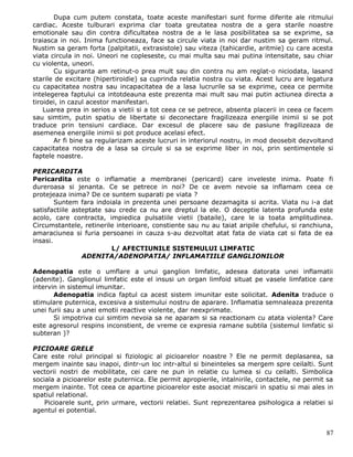 Dupa cum putem constata, toate aceste manifestari sunt forme diferite ale ritmului
cardiac. Aceste tulburari exprima clar toata greutatea nostra de a gera starile noastre
emotionale sau din contra dificultatea nostra de a le lasa posibilitatea sa se exprime, sa
traiasca in noi. Inima functioneaza, face sa circule viata in noi dar nustim sa geram ritmul.
Nustim sa geram forta (palpitatii, extrasistole) sau viteza (tahicardie, aritmie) cu care acesta
viata circula in noi. Uneori ne copleseste, cu mai multa sau mai putina intensitate, sau chiar
cu violenta, uneori.
       Cu siguranta am retinut-o prea mult sau din contra nu am reglat-o niciodata, lasand
starile de excitare (hipertiroidie) sa cuprinda relatia nostra cu viata. Acest lucru are legatura
cu capacitatea nostra sau incapacitatea de a lasa lucrurile sa se exprime, ceea ce permite
intelegerea faptului ca intotdeauna este prezenta mai mult sau mai putin actiunea directa a
tiroidei, in cazul acestor manifestari.
    Luarea prea in serios a vietii si a tot ceea ce se petrece, absenta placerii in ceea ce facem
sau simtim, putin spatiu de libertate si deconectare fragilizeaza energiile inimii si se pot
traduce prin tensiuni cardiace. Dar excesul de placere sau de pasiune fragilizeaza de
asemenea energiile inimii si pot produce acelasi efect.
       Ar fi bine sa regularizam aceste lucruri in interiorul nostru, in mod deosebit dezvoltand
capacitatea nostra de a lasa sa circule si sa se exprime liber in noi, prin sentimentele si
faptele noastre.

PERICARDITA
Pericardita este o inflamatie a membranei (pericard) care inveleste inima. Poate fi
dureroasa si jenanta. Ce se petrece in noi? De ce avem nevoie sa inflamam ceea ce
protejeaza inima? De ce suntem suparati pe viata ?
        Suntem fara indoiala in prezenta unei persoane dezamagita si acrita. Viata nu i-a dat
satisfactiile asteptate sau crede ca nu are dreptul la ele. O deceptie latenta profunda este
acolo, care contracta, impiedica pulsatiile vietii (bataile), care le ia toata amplitudinea.
Circumstantele, retinerile interioare, constiente sau nu au taiat aripile chefului, si ranchiuna,
amaraciunea si furia persoanei in cauza s-au dezvoltat atat fata de viata cat si fata de ea
insasi.
                          L/ AFECTIUNILE SISTEMULUI LIMFATIC
                 ADENITA/ADENOPATIA/ INFLAMATIILE GANGLIONILOR

Adenopatia este o umflare a unui ganglion limfatic, adesea datorata unei inflamatii
(adenite). Ganglionul limfatic este el insusi un organ limfoid situat pe vasele limfatice care
intervin in sistemul imunitar.
       Adenopatia indica faptul ca acest sistem imunitar este solicitat. Adenita traduce o
stimulare puternica, excesiva a sistemului nostru de aparare. Inflamatia semnaleaza prezenta
unei furii sau a unei emotii reactive violente, dar neexprimate.
       Si impotriva cui simtim nevoia sa ne aparam si sa reactionam cu atata violenta? Care
este agresorul respins inconstient, de vreme ce expresia ramane subtila (sistemul limfatic si
subteran )?

PICIOARE GRELE
Care este rolul principal si fiziologic al picioarelor noastre ? Ele ne permit deplasarea, sa
mergem inainte sau inapoi, dintr-un loc intr-altul si bineinteles sa mergem spre ceilalti. Sunt
vectorii nostri de mobilitate, cei care ne pun in relatie cu lumea si cu ceilalti. Simbolica
sociala a picioarelor este puternica. Ele permit apropierile, intalnirile, contactele, ne permit sa
mergem inainte. Tot ceea ce apartine picioarelor este asociat miscarii in spatiu si mai ales in
spatiul relational.
    Picioarele sunt, prin urmare, vectorii relatiei. Sunt reprezentarea psihologica a relatiei si
agentul ei potential.


                                                                                                87
 