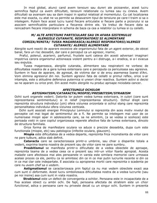 In mod global, atunci cand avem tensiuni sau dureri ale picioarelor, acest lucru
semnifica faptul ca avem dificultati, tensiuni relationale cu lumea sau cu cineva. Avem
dificultati sa avansam sau sa dam inapoi in spatiul relatioal al momentului. Cu cat localizarea
este mai exacta, cu atat ne va permite sa desavarsim tipul de tensiune pe care-l traim si sa o
intelegem. Putem face acest lucru luand fiecare articulatie si fiecare parte a piciorului si sa
asociem semnificatiile particulare a fiecareia dintre ele. Va trebui de fiecare data sa
reincadram fiecare interpretare in schema de baza ca cea a relatiilor cu lumea si cu ceilalti.

             M/ ALTE AFECTIUNI PARTICULARE SAU IN AFARA SISTEMULUI
                 ALERGIILE CUTANATE, RESPIRATORII SI ALIMENTARE
      CORIZA/RINITA/ TUSEA MAGAREASCA/ALERGII RESPIRATORII/ALERGII
                             CUTANATE/ ALERGII ALIMENTARE
Alergiile sunt reactii de aparare excesive ale organismului fata de un agent exterior, de obicei
banal, fara un risc deosebit, dar care e perceput ca un agresor, inamic.
    Praful, polenul, acarienii, parfumul, fructele sunt cateva din acesti adversari imaginari
impotriva carora organismul actioneaza violent pentru a-i distruge, a-i eradica, si a-i evacua
sau expulza.
        Tusea magareasca, alergiile cutanata, alimentare sau respiratorii ne vorbesc de
dificultatea noastra de a gera lumea exterioara care e perceputa ca periculoasa sau agresiva.
Suntem in faza de aparare, de agresat, de victima dar si de erou asemenea Ioanei d’Arc.
Vom elimina agresorul din noi. Suntem agresivi fata de ceilalti si primul reflex, orice s-ar
intampla, este o atitudine defensiva puternica si uneori chiar reactiva. Suntem activi si decisi
sa ne aparam cu orice pret. Din acest motiv alergiile nu produc aproape niciodata cancer.

                                    AFECTIUNILE OCHILOR
             ASTIGMATISM/CATARACTA/MIOPIE/PRESBITISM/STRABISM
Ochii sunt organele vederii. Datorita lor putem vedea lumea exterioara, in culori (care sunt
reprezentarea sentimentului) si in relief (reprezentarea structurii). Ochiul drept care
reprezinta structura individului (yin) ofera viziunea orizontala si ochiul stang care reprezinta
personalitatea individului ofera viziunea verticala.
    Ochii sunt asociati energiei Principiului Lemnului si reprezinta din aces motiv nivelul de
perceptie cel mai legat de sentimentul de a fi. Ne permite sa intelegem mai usor de ce
numeroase miopii apar in adolescenta care, sa ne amintim, (a se vedea si scolioza) este
perioada vietii in care copilul organizeaza reperele afective fata de lumea exterioara, dincolo
de structura familiala.
       Orice forma de manifestare oculara va aduce o precizie deosebita, dupa cum este
functionala (miopie, etc) sau patologica (infectie oculara, glaucom).
       Miopia este dificultatea de a vedea departe, reprezinta frica inconstienta de viitor care
ne pare tulbure, adica slab definit.
       Cataracta care se caracterizeaza printr-o umbrire, sau chiar o disparitie totala a
vederii, exprima teama noastra de prezent sau de viitor care ne pare sumbru.
       Presbitismul se manifesta printr-o dificultate de a vedea obiectele de aproape,
reprezinta teama de a vedea ceea ce e prezent sau intr-un viitor foarte apropiat. Acesta
maladie care afecteaza mai ales persoanele in varsta este similara memoriei care urmeaza
acelasi proces ca ele, pentru ca isi amintesc din ce in ce mai putin lucrurile recente si din ce
in ce mai clar cele indepartate. E asociata cu apropierea mortii care reprezinta o scadenta pe
care nu avem chef sa o vedem.
       Astigmatismul se caracterizeaza prin faptul ca nu mai vedem obiectele exact asa
cum sunt ci deformate. Acest lucru simbolizeaza dificultatea nostra de a vedea lucrurile (sau
pe noi insine) asa cum sunt in viata noastra.
      Strabismul este un defect de convergenta a ochilor. Persoana este in incapacitate de a
fixa acelasi obiect cu ambii ochi. De fapt, persoana afectata de strabism este un chior
functional, adica o persoana care nu priveste decat cu un singur ochi. Suntem in prezenta

                                                                                             88
 