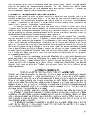 unei personane care a ales sa priveasca viata doar dintr-o parte / latura. Aceasta alegere
este dificila pentru ca marginalizeaza cotidianul si-l face inconfortabil. Dupa latura
dominanta, vom putea preciza daca alegerea este mai degraba materna si structurala
(ochiul drept) sau paterna si de autonomie (ochiul stang).

CONJUNCTIVITA/GLAUCOMUL/INFECTIA OCULARA
Durerile ochilor semnifica faptul ca avem dificultati sa vedem lururile din viata nostra si in
deosebi pe cele care sunt la nivel afectiv. Ce nu vreau sa vad? Frecvent aceasta intrebare
este asociata cu un resentiment de nedreptate. Daca e vorba de ochiul drept, tensiunea este
in relatie cu simbolica Yin (a mamei) si daca e vorba de ochiul stang, ceea ce refuzam sa
vedem este in legatura cu simbolica Yang (a tatalui).
       Voi prezenta cazul lui Artur pe care l-am citat pentru femur. La varsta de 9 ani si
jumatate, si-a pierdut tatal intr-un accident de masina cand revenea de la munca. Aceasta
disparitie a fost acceptata in constient si mental, dar nu si in inconstient. La aniversarea a 10
ani, la jumatate de an dupa disparitia tatalui, copilul acuza o umflatura la ochiul stang. In
ciuda spitalizarii si analizelor multiple, medicii nu au gasit nimic.
   In acesta situatie, medicii au decis sa-l opereze a doua zi, decizie luata de fata cu micutul,
pentru a vedea ce putea fi in interior. A doua zi, la trezire, edemul a disparut complet. Copilul
refuza sa vada, sa accepte sa perceapa ceva in legatura cu Yang, tatal. Teama de interventie
a facut sa se opreasca imediat expresia tensiunii pe care a preferat sa o inabuse in el. Totusi
cativa ani mai tarziu, la 28 de ani, a avut la randul lui un accident de masina, tot revenind de
la munca si in cursul caruia si-a fracturat femurul stang (tatal). Cu siguranta in acea perioada
traia o faza dificila de conflict si de fuga in legatura cu tot ceea ce putea reprezenta o forma
de autoritate, fie sociala sau familiala. Traia fara sa-si dea seama ceea ce traise in perioada
mortii tatalui sau, adica care e locul meu, cine sunt, nimeni nu ma intelege sau nu ma ajuta,
de ce aceasta nedreptate?
       Infectiile oculare ne precizeaza ca aceasta dificultate de a vedea este datorata unei
cauze exterioare, care uneori ne inflameaza ca in cazul conjunctivitei (o emotie negativa,
furie foarte intensa). In cazul glaucomului, in schimb, excesul de presiune vine din noi. Ce
trebuie sa stim, este ca excesul de presiune interna, caracteristic glaucomului, este datorat
obturarii unei canal de eliminare. Trebuie, prin urmare, foarte clar sa ne relaxam ca sa
scadem presiunea.

                                 AFECTIUNILE URECHILOR
              TIUITURI/ACUITATE AUDITIVA/POCNITURI/ OTITA/SURDITATE
Urechile sunt organele auzului. Ele capteaza, primesc si apoi transmit codificand mesajele
sonore care ne sosesc. Sunt in relatie cu Principiul Apei si prin extensie cu originile noastre.
Auriculoterapeutii citesc forma unui fetus rasturnat si dupa orientali e posibil sa vedem in
forma urechii daca persoana este ceea ce se numeste un suflet batran, adica cineva care nu
este la prima viata. Sunetul creator a fost prima manifestare in universul nostru. Urechile ne
leaga de origini si sunt un semn al imortalitatii si a intelepciunii (Buddha). Prin extensie, sunt
reprezentarea capacitatii nostre de a asculta, integra, accepta ceea ce vine din exterior
pentru ca pot servi la a asculta dar si la a auzi.
       Problemele urechilor, pocnituri, surditate partiala, selectiva sau totala sunt semnul ca
avem dificultati in a auzi (mai ales ceea ce refuzam) ceea ce se intampla in jurul nostru. Daca
surditatea este lateralizata pe partea dreapta, este in raport cu simbolica materna si, daca
este pe stanga in raport cu simbolica paterna. Este de exemplu cazul lui Rafael care a avut o
otita repetata la urechea dreapta. Mama sa avea tendinta sa tipe mult si copilul nu mai
suporta aceste crize neincetate.
       Ma gandesc si la aceasta micuta foarte sensibila care a acuzat o otita grava la ambele
urechi. Ce se intampla in viata acestei micute? De mai multe luni parintii ei traversau o
perioada dificila cu tensiuni in relatia lor.


                                                                                               89
 