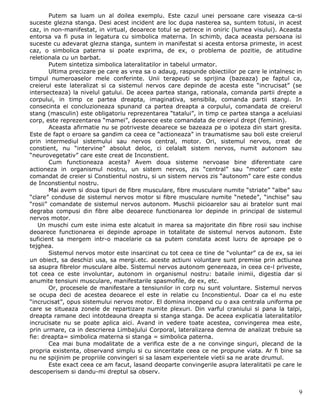 Putem sa luam un al doilea exemplu. Este cazul unei persoane care viseaza ca-si
suceste glezna stanga. Desi acest incident are loc dupa nasterea sa, suntem totusi, in acest
caz, in non-manifestat, in virtual, deoarece totul se petrece in oniric (lumea visului). Aceasta
entorsa va fi pusa in legatura cu simbolica materna. In schimb, daca aceasta persoana isi
suceste cu adevarat glezna stanga, suntem in manifestat si acesta entorsa primeste, in acest
caz, o simbolica paterna si poate exprima, de ex, o problema de pozitie, de atitudine
reletionala cu un barbat.
        Putem sintetiza simbolica lateralitatilor in tabelul urmator.
        Ultima precizare pe care as vrea sa o adaug, raspunde obiectiilor pe care le intalnesc in
timpul numeroaselor mele conferinte. Unii terapeuti se sprijina (bazeaza) pe faptul ca,
creierul este lateralizat si ca sistemul nervos care depinde de acesta este “incrucisat” (se
intersecteaza) la nivelul gatului. De aceea partea stanga, rationala, comanda partii drepte a
corpului, in timp ce partea dreapta, imaginativa, sensibila, comanda partii stangi. In
consecinta ei concluzioneaza spunand ca partea dreapta a corpului, comandata de creierul
stang (masculin) este obligatoriu reprezentarea “tatalui”, in timp ce partea stanga a aceluiasi
corp, este reprezentarea “mamei”, deoarece este comandata de creierul drept (feminin).
        Aceasta afirmatie nu se potriveste deoarece se bazeaza pe o ipoteza din start gresita.
Este de fapt o eroare sa gandim ca ceea ce “actioneaza” in traumatisme sau boli este creierul
prin intermediul sistemului sau nervos central, motor. Ori, sistemul nervos, creat de
constient, nu “intervine” absolut deloc, ci celalalt sistem nervos, numit autonom sau
“neurovegetativ” care este creat de Inconstient.
        Cum functioneaza acesta? Avem doua sisteme nervoase bine diferentiate care
actioneza in organismul nostru, un sistem nervos, zis “central” sau “motor” care este
comandat de creier si Constientul nostru, si un sistem nervos zis “autonom” care este condus
de Inconstientul nostru.
        Mai avem si doua tipuri de fibre musculare, fibre musculare numite “striate” “albe” sau
“clare” conduse de sistemul nervos motor si fibre musculare numite “netede”, “inchise” sau
“rosii” comandate de sistemul nervos autonom. Muschii picioarelor sau ai bratelor sunt mai
degraba compusi din fibre albe deoarece functionarea lor depinde in principal de sistemul
nervos motor.
   Un muschi cum este inima este alcatuit in marea sa majoritate din fibre rosii sau inchise
deoarece functionarea ei depinde aproape in totalitate de sistemul nervos autonom. Este
suficient sa mergem intr-o macelarie ca sa putem constata acest lucru de aproape pe o
tejghea.
        Sistemul nervos motor este insarcinat cu tot ceea ce tine de “voluntar” ca de ex, sa iei
un obiect, sa deschizi usa, sa mergi.etc. aceste actiuni voluntare sunt premise prin actiunea
sa asupra fibrelor musculare albe. Sistemul nervos autonom genereaza, in ceea ce-l priveste,
tot ceea ce este involuntar, autonom in organismul nostru: bataile inimii, digestia dar si
anumite tensiuni musculare, manifestarile spasmofile, de ex, etc.
        Or, procesele de manifestare a tensiunilor in corp nu sunt voluntare. Sistemul nervos
se ocupa deci de acestea deoarece el este in relatie cu Inconstientul. Doar ca el nu este
“incrucisat”, opus sistemului nervos motor. El domina incepand cu o axa centrala uniforma pe
care se situeaza zonele de repartizare numite plexuri. Din varful craniului si pana la talpi,
dreapta ramane deci intotdeauna dreapta si stanga stanga. De aceea explicatia lateralitatilor
incrucisate nu se poate aplica aici. Avand in vedere toate acestea, convingerea mea este,
prin urmare, ca in descrierea Limbajului Corporal, lateralizarea demna de analizat trebuie sa
fie: dreapta= simbolica materna si stanga = simbolica paterna.
        Cea mai buna modalitate de a verifica este de a ne convinge singuri, plecand de la
propria existenta, observand simplu si cu sinceritate ceea ce ne propune viata. Ar fi bine sa
nu ne spijinim pe propriile convingeri si sa lasam experientele vietii sa ne arate drumul.
        Este exact ceea ce am facut, lasand deoparte convingerile asupra lateralitatii pe care le
descoperisem si dandu-mi dreptul sa observ.


                                                                                               9
 