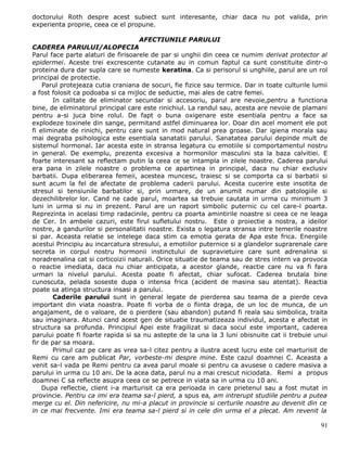 doctorului Roth despre acest subiect sunt interesante, chiar daca nu pot valida, prin
experienta proprie, ceea ce el propune.

                                    AFECTIUNILE PARULUI
CADEREA PARULUI/ALOPECIA
Parul face parte alaturi de firisoarele de par si unghii din ceea ce numim derivat protector al
epidermei. Aceste trei excrescente cutanate au in comun faptul ca sunt constituite dintr-o
proteina dura dar supla care se numeste keratina. Ca si perisorul si unghiile, parul are un rol
principal de protectie.
    Parul protejeaza cutia craniana de socuri, fie fizice sau termice. Dar in toate culturile lumii
a fost folosit ca podoaba si ca mijloc de seductie, mai ales de catre femei.
       In calitate de eliminator secundar si accesoriu, parul are nevoie,pentru a functiona
bine, de eliminatorul principal care este rinichiul. La randul sau, acesta are nevoie de plamani
pentru a-si juca bine rolul. De fapt o buna oxigenare este esentiala pentru a face sa
explodeze toxinele din sange, permitand astfel diminuarea lor. Doar din acel moment ele pot
fi eliminate de rinichi, pentru care sunt in mod natural prea groase. Dar igiena morala sau
mai degraba psihologica este esentiala sanatatii parului. Sanatatea parului depinde mult de
sistemul hormonal. Iar acesta este in stransa legatura cu emotiile si comportamentul nostru
in general. De exemplu, prezenta excesiva a hormonilor masculini sta la baza calvitiei. E
foarte interesant sa reflectam putin la ceea ce se intampla in zilele noastre. Caderea parului
era pana in zilele noastre o problema ce apartinea in principal, daca nu chiar exclusiv
barbatii. Dupa eliberarea femeii, acestea muncesc, traiesc si se comporta ca si barbatii si
sunt acum la fel de afectate de problema caderii parului. Acesta cucerire este insotita de
stresul si tensiunile barbatilor si, prin urmare, de un anumit numar din patologiile si
dezechilibrelor lor. Cand ne cade parul, moartea sa trebuie cautata in urma cu minimum 3
luni in urma si nu in prezent. Parul are un raport simbolic puternic cu cel care-l poarta.
Reprezinta in acelasi timp radacinile, pentru ca poarta amintirile noastre si ceea ce ne leaga
de Cer. In ambele cazuri, este firul sufletului nostru. Este o proiectie a nostra, a ideilor
nostre, a gandurilor si personalitatii noastre. Exista o legatura stransa intre temerile noastre
si par. Aceasta relatie se intelege daca stim ca emotia gerata de Apa este frica. Energiile
acestui Principiu au incarcatura stresului, a emotiilor puternice si a glandelor suprarenale care
secreta in corpul nostru hormonii instinctului de supravietuire care sunt adrenalina si
noradrenalina cat si corticoizii naturali. Orice situatie de teama sau de stres intern va provoca
o reactie imediata, daca nu chiar anticipata, a acestor glande, reactie care nu va fi fara
urmari la nivelul parului. Acesta poate fi afectat, chiar sufocat. Caderea brutala bine
cunoscuta, pelada soseste dupa o intensa frica (acident de masina sau atentat). Reactia
poate sa atinga structura insasi a parului.
       Caderile parului sunt in general legate de pierderea sau teama de a pierde ceva
important din viata noastra. Poate fi vorba de o fiinta draga, de un loc de munca, de un
angajament, de o valoare, de o pierdere (sau abandon) putand fi reala sau simbolica, traita
sau imaginara. Atunci cand acest gen de situatie traumatizeaza individul, acesta e afectat in
structura sa profunda. Principiul Apei este fragilizat si daca socul este important, caderea
parului poate fi foarte rapida si sa nu astepte de la una la 3 luni obisnuite cat ii trebuie unui
fir de par sa moara.
       Primul caz pe care as vrea sa-l citez pentru a ilustra acest lucru este cel marturisit de
Remi cu care am publicat Par, vorbeste-mi despre mine. Este cazul doamnei C. Aceasta a
venit sa-l vada pe Remi pentru ca avea parul moale si pentru ca avusese o cadere masiva a
parului in urma cu 10 ani. De la acea data, parul nu a mai crescut niciodata. Remi a propus
doamnei C sa reflecte asupra ceea ce se petrece in viata sa in urma cu 10 ani.
    Dupa reflectie, client i-a marturisit ca era perioada in care prietenul sau a fost mutat in
provincie. Pentru ca imi era teama sa-l pierd, a spus ea, am intrerupt studiile pentru a putea
merge cu el. Din nefericire, nu mi-a placut in provincie si certurile noastre au devenit din ce
in ce mai frecvente. Imi era teama sa-l pierd si in cele din urma el a plecat. Am revenit la

                                                                                                91
 