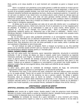 Paris pentru a-mi relua studiile si in acel moment am constatat ca parul a inceput sa-mi
cada.
        Remi i-a explicat cum pierderea cuiva poate genera o astfel de reactie la nivelul parului
si i-a propus o tunsoare adaptata problemei sale. In paralel cu acest diagnostic, a sfatuit-o sa
lucreze ca sa accepte aceasta situatie, mai mult chiar sa ierte. In momentul in care s-a tuns,
utilizand vibratiile tonifiante ale aparatului de tuns, clienta a reactionat puternic. A resimtit ca
un val care s-a desirat in ea. Acest lucru s-a produs atunci cand a facut sa vibreze parul pe
meridianul energetic al Vezicii, care este cel care gereaza vechile amintiri. Ea eliberase
cateva din aceste amintiri. A lucrat si asupra aspectelor pe care a sfatuit-o Rami si rezultatul
nu a intarziat sa apara. Parul sau a inceput sa creasca rapid. A redevenit viguras si frumos si
capul a fost in intregime reacoperit.
        Al doilea caz la care ma gandesc aici este cel al unei alte cliente care i s-a adresat lui
Remi pentru caderea parului. Acest lucru dura de 15 ani si persoana nu-si mai regasea parul
de altadata. A intrebat-o ce se intamplase in viata sa in acea vreme. Nimic special, i-a
raspuns. A , ba da, m-am maritat, si-a amintit subit... Remi a intrebat-o atunci ce a
reprezentat casatoria pentru ea. Raspunsul sau a fost direct si edificator : Pentru mine ?
Pierderea libertatii. A determinat-o sa constientizeze legatura care exista intre aceasta traire
si pierderea parului.
      Sa ne amintim ca parul este purtator5l amintirilor si al convingerilor noastre. Pentru
aceasta clienta, libertatea era un element fundamental in viata sa. Pierderea acesteia (reala
sau imaginara) a avut un impact atat de puternic asupra constientului sau incat parul i-a
devenit trist, fara stralucire (ca si ea, din acea perioada) si care cadea, adica il pierdea asa
cum pierduse si libertatea la care tinuse atat.
        Si cum trebuia sa vada un terapeut, Remi a inceput sa lucreze cu ea. Era esential
pentru ea sa schimbe aceste amintiri care au marcat-o atat de mult. Aceasta schimbare ar fi
fost declansatorul absolut necesar pentru a-i recreste parul.
PARUL CASANT/PARUL USCAT
Asa cum am vazut putin mai devreme, parul reprezinta radacinile, structurile si amintirile
profunde. E clar si simplu de dedus ca, daca e casant, acest lucru inseamna ca reperele
interioare profunde sunt fragile. Ce determina ca structurile sa fie putin solide ? Caracterul
uscat al parului ne vorbeste de aceeasi uscaciune din noi. Ne e teama de sentimentele
noastre ? Ne e teama ca ne depasesc ? In orice caz, aceasta uscaciune face parul si mai
casant. Trebuie sa ne aparam in legatura cu convingerile si sa punem mai multa suplete in
interiorul nostru fata de convingerile altora, chiar daca sunt diferite de ale noastre.
PARUL GRAS
La polul opus, parul gras ne vorbeste de strategia noastra de fuga, de conturarea
nesigurantei noastre in legatura cu convingerile si cu structurile profunde.
   Nu devenim mai rigizi, ci din contra mai supli, producem mai mult sebum pentru ca nimic
sa nu ne poata atinge. Facem tot ce putem ca lucrurile sa alunece peste noi. Dar protectia
acestui tip de par este la fel de excesiva ca cea a parului casant. Ea obliga o spalare
frecventa, daca nu produce ceea ce dorim sa evitam : murdarirea. Poate ar trebui sa
acceptam mai mult sa lasam ideile exterioare sa patrunda in noi. Daca nu ne convin, avem
mijloace naturale pentru a le elimina. Atunci de ce sa ne protejam inainte sa ne afecteze ?
(pentru mai multe explicatii, a se consulta Parule, varbeste-mi despre mine de Ed. Dervy).

                     AFECTIUNILE LEGATE DE APETIT
APETITUL (EXCESUL SAU LIPSA)/ANOREXIA/BULIMIA/ INAPETENTA

Bulimia este nevoia de a inghiti hrana. Acesta poate fi atat de puternica incat pesoanele
afectate isi produc voma pentru a putea sa manance ulterior. Aceasta forma grava a bulimiei
conduce direct la depresie daca nu e ingrijita inteligent si rapid.
       Bulimia ne vorbeste de nevoia de a gera nelinistile in orice moment prin hrana.
Aceasta reprezinta primul raport cu viata si cu prima fiinta care ne iubeste si ne da viata si

                                                                                                 92
 