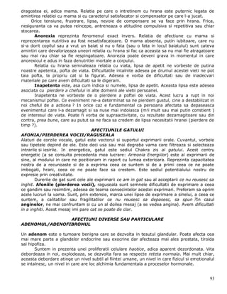 dragostea ei, adica mama. Relatia pe care o intretinem cu hrana este puternic legata de
amintirea relatiei cu mama si cu caracterul satisfacator si compensator pe care l-a jucat.
      Orice tensiune, frustrare, lipsa, nevoie de compensare se va face prin hrana. Frica,
nesiguranta ca va putea reincepe, antreneaza o atitudine compulsiva si repetitiva sau chiar
stocarea.
        Anorexia reprezinta fenomenul exact invers. Relatia de afectiune cu mama si
reprezentarea nutritiva au fost nesatisfacatoare. O mama absenta, putin iubitoare, care nu
si-a dorit copilul sau a vrut un baiat si nu o fata (sau o fata in locul baiatului) sunt cateva
amintiri care devalorizeaza uneori relatia cu hrana si fac ca aceasta sa nu mai fie atragatoare
sau mai rau chiar sa fie respingatoare. Anorezia poate deveni grava in momentul in care
anorexicul e adus in faza denutritiei mortale a corpului.
        Relatia cu hrana semnaleaza relatia cu viata, lipsa de apetit ne vorbeste de putina
noastre apetenta, pofta de viata. Dificultatile intalnite adesea pe drumul acestei vieti ne pot
taia pofta, la propriu cat si la figurat. Adesea e vorba de dificultati sau de inadecvari
materiale pe care avem dificultati sa le digeram.
        Inapetenta este, asa cum indica si numele, lipsa de apetit. Aceasta lipsa este adesea
asociata cu pierdere a chefului in alte domenii ale vietii persoanei.
        Inapetenta ne vorbeste de o pierdere a poftei de viata. Acest lucru a rupt in noi
mecanismul poftei. Ce eveniment ne-a determinat sa ne pierdem gustul, cine a destabilizat in
noi cheful de a actiona ? In orice caz e fundamental ca persoana afectata sa depaseasca
evenimentul care l-a dezamagit si sa nuse mai indoiasca (m!i mult sau mai putin constient )
de interesul de viata. Poate fi vorba de supraactivitate, cu rezultate dezamagitoare sau din
contra, prea bune, care au putut sa ne faca sa credem de lipsa necesitatii hranei (pierdere de
timp ?).
                                     AFECTIUNILE GATULUI
AFONIA/PIERDEREA VOCII/RAGUSEALA
Alaturi de corzile vocale, gatul este vectorul si suportul exprimarii orale. Cuvantul, vorbele
sau tipetele depind de ele. Este deci usa sau mai degraba vama care filtreaza si selecteaza
intrarile si iesirile. In energetica, gatul este sediul Chakra zis al gatului. Acest centru
energetic (a se consulta precedenta mea lucrare: Armonia Energiilor) este al exprimarii de
sine, al modului in care ne pozitionam in raport cu lumea exterioara. Reprezinta capacitatea
nostra de a recunoaste si de a exprima ceea ce suntem si de a primi ceea ce ne poate
imbogati, hrani, ceea ce ne poate face sa crestem. Este sediul potentialului nostru de
expresie prin creativitate.
        Durerile de gat sunt cele ale exprimarii ce am in gat sau al acceptarii ce nu reusesc sa
inghit. Afoniile (pierderea vocii), raguseala sunt semnele dificultatii de exprimare a ceea
ce gandim sau resimtim, adesea de teama consecintelor acestei exprimari. Preferam sa oprim
acele lucruri la vama. Sunt, prin extensie, marca unei lipse de exprimare a sinelui, a ceea ce
suntem, a calitatilor sau fragilitatilor ce nu reusesc sa depasesc, sa spun ?In cazul
anginelor, ne mai confruntam si cu un al doilea mesaj (a se vedea angina). Avem dificultati
in a inghiti. Acest mesaj imi pare cat se poate de clar.

                AFECTIUNI DIVERSE SAU PARTICULARE
ADENOMUL/ADENOFIBROMUL

Un adenom este o tumoare benigna care se dezvolta in tesutul glandular. Poate afecta cea
mai mare parte a glandelor endocrine sau exocrine dar afecteaza mai ales prostata, tiroida
sai hipofiza.
       Suntem in prezenta unei proliferatii celulare haotice, adica aparent dezordonata. Vita
debordeaza in noi, explodeaza, se dezvolta fara sa respecte reteta normala. Mai mult chiar,
aceasta debordare atinge un nivel subtil al fiintei umane, un nivel in care fizicul si emotionalul
se intalnesc, un nivel in care are loc alchimia fundamentala a proceselor hormonale.


                                                                                               93
 