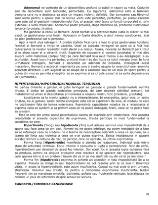 Adenomul ne vorbeste de un dezechilibru profund si subtil in raport cu viata. Codurile
sale de dezvoltare sunt tulburate, perturbate. Cu siguranta, adenomul este o tumoare
benigna care nu e destinata sa aiba un impact violent, definitiv. Dar tumoarea sau fibromul
sunt acolo pentru a spune clar ca sensul vietii este parazitat, perturbat, pe planul esential
care este cel al gestiunii metabolismului fizic al acestei vieti (corp si functii corporale) si, prin
extensie, a lumii materiale. Adenomul poate provoca, dupa marimea sa, probleme functionale
jenante (prostata, tiroida).
       Ma gandesc la cazul lui Bernard. Acest barbat si-a petrecut toata viata in afaceri si mai
exact cu gestionarea unui hotel. Hiperactiv si foarte directiv, a avut mereu conducerea, atat
pe plan profesional cat si personal.
    Apoi a venit ziua retragerii. A predat stafeta fiicei care a luat in grija gestionarea hotelului
familial si Bernard a intrat in vacanta. Doar ca aceasta retragere se pare ca a fost mai
bulversanta la nivelul reperelor vietii decat s-a crezut. Acasa, nevasta lui Bernard gera totul
si in afara casei el a devenit inutil. Reperele de stapanire si control (prostata) si mai ales
asupra lumii materiale (corpul fizic) pe care Bernard le-a avut mereu s-au dezagregat, s-au
scufundat. Acest lucru l-a perturbat profund incat i-au dat iluzia ca totul mergea bine. In luna
urmatoare retragerii, Bernard a dezvoltat un adenom de prostata. Intelegand acest
mecanism, Bernard a acceptat importanta pe care a avut-o asupra lui exercitiul unei anumite
activitati directive. I-am sugerat sa se ocupe de o asociatie sau de un club de sport pentru a
putea din nou sa permita energiilor sa se exprime si sa circule corect si sa evite degenerarea
lor (tumoarea).

HIPERTIROIDA/HIPOTIROIDA/NODULUL TIROIDIAN
Pe partea dinainte a gatului, in golul laringeal se gaseste o glanda fundamentala numita
tiroida. E vorba de glanda endocrina principala, de care depinde echilibul cresterii, tot
metabolismul uman si dezvoltarea armonioasa a corpului nostru fizic (crestere, greutate).
       Localizarea sa la nivelul gatului nu e intamplatoare. In energetica, gatul este un sediu
Chakra, zis al gatului. Acest centru energetic este cel al exprimarii de sine, al modului in care
ne pozitionam fata de lumea exterioara. Reprezinta capacitatea noastra de a recunoaste si
exprima ceea ce suntem si sa primim ceea ce ne poate imbogati, hrani, ceea ce ne poate face
sa crestem.
    Este in cele din urma sediul potentialului nostru de expresie prin creativitate. Prin aceasta
creativitate si aceasta capacitate de exprimare, tiroida participa in mod fundamental la
constiinta de sine.
       Hipertiroida (Yang) sau hipotiroida (Yin) sunt adesea semnul unei imposibilitati de a
spune sau face ceea ce am dori. Nimeni nu ne poate intelege, nu avem metodele de a face
sa se inteleaga ceea ce credem, ne e teama de neacceptare celorlalti a ceea ce spunem, ne e
teama de forta sau violenta a ceea ce s-ar putea exprima. Exista intotdeauna in spatele
acestei retineri o notiune de risc, de pericol, care ne opreste, ne retine exprimarea.
       Forma Yang (Hipertiroida) manifesta o dorinta de razbunare. Individul este intr-o
stare de activitate continua. Focul interior il consuma si lupta e permanenta. Fizic de altfel,
hipertiroidienii par devorati de acest foc interior. Dar acest foc si aceasta lupta consuma fara
sa produca, pentru ca singura productie este reactiva si de aparare dar neproductiva. Asa
cum spunea intr-o zi un prieten : facem din ce in ce mai mult dar nu din ce in ce mai bine !
       Forma Yin (hipotiroida) exprima in schimb un abandon in fata imposibilitatii de a se
exprima. Flacara se stinge in noi. Hipotiroidienii se pot rezuma prin la ce bun ?. Dinamica
vitala, in exces la hipertiroidienii, este acum insuficienta. Corpul nu mai arde si prin urmare,
stocheaza. Volumul sau creste, ca pentru a compensa exprimarea insuficienta. Noduli
frecventi vin sa marcheze emotiile, dorintele, poftele sau frustrarile retinute, lateralitatea lor
oferind un plus de informatii despre sensul lor ascuns.

CANCERUL/TUMORILE CANCEROASE


                                                                                                  94
 