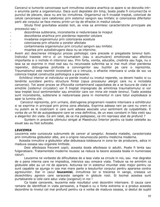 Cancerul si tumorile canceroase sunt inmultirea celulara anarhica ce apare si se dezvolta intr-
    o anumita parte a organismului. Daca sunt depistate din timp, boala poate fi circumscri3a in
    punctul de plecare, daca nu are loc inmultirea. Organismul va fi invadat treptat, colonizat de
    celule canceroase care calatoresc prin sistemul sangvin sau limfatic si colonizarea diferitelor
    parti ale corpului se face mereu printr-un tip de efractie in mediul celular.
           Stiuta fiind gravitatea acestei boli, as vrea sa amintesc caracteristicile principale ale
    procesului sau :
-          dezordinea subterana, inconstienta si nedureroasa la inceput
-          dezvoltarea anarhica prin pierderea reperelor celulare
-          invadarea organismului prin colonizarea acestuia
-          colonizarea prin efractie a zonelor afectate
-          contaminarea organismului prin circuitul sangvin sau limfatic
-          moartea prin autodistrugere daca nu se intervine.
    Avem aici descrierea intregului proces psihologic care precede si pregateste terenul bolii.
    Individul traieste intr-o zi un traumatism (sau o acumulare) emotionala sau afectiva
    importanta si o inchide in interiorul sau. Prin forta, vointa, educatie, credinta sau fuga, nu o
    lasa sa se exprime in mod real sau nu recunoaste suferinta sa si mai mult chiar pierderea
    reperelor, distrugerea profunda a convingerilor sau iluziilor pe care o reprezinta.
    Traumatismul este resimtit inconstient ca o intruzie, o efractie interioara si unda de soc va
    coloniza treptat constructia psihologica a persoanei.
        Echilibrul interior al individului va pierde incetul cu incetul reperele, va deveni haotic si cu
    tendinte suicidare pentru structura fiintei (opus procesului alergic care nu e niciodata
    canceros). Tot acest proces se d%zvolta contaminand capacitatea de a se bucura de viata si
    emotiile (sistemul circulator) vor fi treptat impregnate de amintirea traumatismului si vor
    lasa treptat locul sentimentelor sau emotiilor care vor mina ele insele terenul. Toate acestea
    sunt inconstiente, subterane si nedureroase pana in momentul in care totul explodeaza si
    apar la lumina zilei.
         Cancerul reprezinta, prin urmare, distrugerea programarii noastre interioare a echilibrului
    si se exprima in principal prin prima zona afectata. Exprima adesea rani pe care nu vrem si
    nu putem as le cicatrizam si care sunt adesea asociate unui sentiment de culpabilitate. E
    vorba de un fel de autopedepsire care se vrea definitiva, de un esec constant in fata vietii sau
    a alegerilor din viata. Ce am ratat, de ce ma pedepsesc, ce imi reprosez atat de profund ?
           Suntem in prezenta ultimului strigat al Maestrului Interior pentru ca toate celelalte au
    esuat sau au fost sufocate.

    LEUCEMIA
    Leucemia este cunoscuta subnumele de cancer al sangelui. Aceasta maladie, caracterizata
    prin inmultirea globulelor albe, are o origine necunoscuta pentru medicina moderna.
       Aceasta inmultire a globulelor albe debuteaza totdeauna in zona lor de producere, adica in
    maduva osoasa sau organele limfoide.
           Desi afecteaza frecvent copiii, aceasta boala afecteaza si adultii. Poate fi lenta sau
    fulgeratoare. Tratamentele moderne reusesc sa reduca la tacere aceasta boala in numeroase
    cazuri.
           Leucemia ne vorbeste de dificultatea de a lasa viata sa circule in noi, sau mai degraba
    de o pana interna care ne impiedica, interzice sau omoara viata. Trebuie sa ne amintim ca
    globulele albe au un rol de aparare. Actiunea lor in sistemul imunitar este major pentru ca
    sunt capabile sa ajunga in cea mai mare parte a tesuturilor corpului pentru apararea contra
    agresiunilor. Dar in cazul leucemiei, inmultirea lor si trecerea in sange, creeaza un
    dezechilibru agresiv care saraceste sangele in globule rosii. Si tocmai acestea sunt
    purtatoarele si cele care aduc viata (oxigenul) in noi !
           Ca toate cancerele, leucemia este rezultatul unei dezordini interioare. O cauza care
    ramane de identificat in viata persoanei, a frapat-o cu o forta extrema si a produs aceasta
    dezordine la nivelul cel mai profund pentru ca e vorba de maduva osoasa, si destul de suptil

                                                                                                     95
 