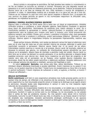 Riscul consta in recurgerea la somnifere. De fapt acestea taie relatia cu inconstientul si
ne fac sa credem ca lucrurile au reintrat in normal. Persoana are mai degraba nevoia sa
gaseasca in ce mod va putea sa slabeasca presiunea, sa se destinda. Trebuie sa accepte sa-si
asume riscul de a se lasa sa mearga din nou. Este necesara o munca de recapatare a
increderii in viata, in capacitatea noastra de a accepta de a nu gera tot sau de a tine tot.
Trebuie sa ne impacam cu acel bun simt care spune noaptea e sfatuitor bun. A accepta din
nou somnul ne poate permite sa gasim in noi numeroase raspunsuri la dificultati care,
paradoxal, ne impiedica sa dormim.

EDEMUL/ EDEMUL GLEZNEI/EDEMUL QUINCKE
Edemul este o infiltratie de lichid seros intr-o zona sau un tesut al organismului. Aceasta
infiltratie produce o umflatura a zonei afectate (glezna, fata).Edemul insoteste in general
doua tipuri de dezechilibre. Semnaleaza fie prezenta unei reactii alergice la ceva, fie o
insuficienta cardiaca la persoanele in varsta. (glezne).Suntem in prezenta unei reactii a
organismului care se traduce prin invazia unei parti a corpului unui lichid provenind din
sistemul sangvin sau limfatic. Exista, prin urmare, o pierdere a lichidului vital, care paraseste
circuitul sau normal si produce o umflatura, uneori periculoasa (Edemul Quincke) a zonei
infiltrate. Edemul apare in majoritatea timpului la persoanele hipersensibile, reactive sau
alergice.
        Dupa partea corpului afectata, vom putea sa deslusim sensul de baza al edemului care
este cel al unei fugi de viata sau al unei pierderi interne de energie, datorate in parte unei
reactivitati excesive a persoanei. Edemul spune foarte clar in ce punct da pe afara.
Intensitatea reactiei exprima si nevoia de a se proteja. Atunci cand, de exemplu, edemul se
situeaza la picioare sau glezne, ne vorbeste de incertitudinea asupra atitudinilor pe care
trbeuie sa le acceptam, despre lipsa de claritate a pozitiilor luate de ceilalti. Atunci cand nu
stim bine pe ce picior sa dansam cu aceste persoane, ni se durifica gleznele si dispare toata
supletea piciorului care devine dur. Acest lucru inseamna ca prin tipul de exigenta si de
reactie care este cel al persoanei, ea se fixeaza, orice suplete devine imposibila sau
dureroasa. Acest tip de edem poate semnifica o slabiciune cardiaca. Aceasta slabiciune vine
sa se adauge sensului de pierdere a vitalitatii, sensului de fragilitate a vietii.
       In cazul edemului Quincke, cea atinsa este fata, adica identitatea. Trebuie sa ne
intrebam despre afectarea eventuala a acestei identitiati. Avem impresia ca nu putem fi noi
insine, nu ne putem exprima si trai liber ? Acest lucru ne exaspereaza cu riscul de a ne pune
in pericol (sufocare) ? Avem impresia de sufoacare a vietii, a cuplului, a familiei, a muncii ?
Trebuie sa reflectam...

BOLILE AUTOIMUNE
Bolile autoimune sunt boli in care organismul amesteca mai multe procese pentru ca tin in
acelasi timp de alergii, de inflamatii si de dinamica de tip canceros. Sunt boli de aparare in
care organismul nu mai recunoaste propriile celule si incepe sa le distruga ca pe agenti straini
si periculosi. Aceasta boala este degenerativa in sensul in care nu mai respecta legile
naturale de recunoastere organica.
       Ne vorbesc de incapacitatea noastra de a ne recunoaste, a ne vedea sau a ne accepta
asa cum suntem. Aceasta dificultate este adesea agravata de cautarea responsabilitatilor
exterioare. Suntem in lupta cu lumea care nu ne intelege, nu ne recunoaste, nu ne iubeste
desi e vorba de fapt de problema noastra. Nu mai gandim viata decat intr-o maniera
maniseista, lucrurile nu pot fi decat bune sau rele, si situatiile nu se traiesc decat in termeni
de dreptate sau nedreptate. Aceasta permanenta strategie conflictuala si de aparare
compulsiva ne duce la distrugerea noastra crezand ca distrugem lumea (pentru a ne apara si
nu pentru a face rau lumii).

OBEZITATEA/EXCESUL DE GREUTATE


                                                                                              97
 