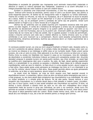 Obezitatea si excesele de greutate sau ingrasarea sunt semnele insecuritatii materiale si
afective in raport cu viitorul apropiat sau indepartat. Inseamna si ca avem dificultati in a
integra diversele faze ale vietii noastre in care am intalnit lipsuri.
        Suntem in prezenta unei insecuritati inconstiente, a unei frici adesea neperceputa de
lipsuri. Indivizii simt nevoia sa stocheze, pentru cazul in care o sa ducem lipsa, sau pentru a
evita reaparitia lipsurilor. Al doilea tip de nesiguranta este in legatura cu lumea exterioara.
Teama de a trebui sa infrunte, sa riste sa nu reuseasca, de a fi dezarmat ne duce la situatia
de a stoca. Astfel nu mai riscam sa fim dezarmati si in plus ne permite sa punem grasime
intre lume si noi, sa ne protejam printr-o cantitate de carne sau de grasime. Grasii sunt
adesea tandrii si fragili si au o mare nevoie de a fi asigurati.
        Ultimul tip de suferinta care se poate exprima prin ingrasare excesiva este mai grav
pentru ca este negativ. E vorba de o tentativa de denigrare a sinelui sau de autopedepsire.
Ne permite sa devalorizam propria imagine si sa putem astfel sa spunem vezi bine ca nu
arati bine, nu esti nici frumoasa, asa ca nu te putem iubi. Incercam astfel sa uratim imaginea
nostra fata de noi insine dar si fata de ceilalti. Dar in spatele acestor 3 nivele de semnificatii,
exista o trauma comuna care este cea a relatiei afective cu mama (hrana) care nu a fost
echilibrata si pe care incercam sa o compensam. Atunci cand aceasta componenta devine
preponderenta, dinamica alimentara, bulimia sau anorexia devin un mijloc suplimentar de a
accentua mesajul.

                                           CONCLUZII
In concluzia acestei lucrari, as vrea sa revin asupra finalitatii si folosirii sale. Aceasta carte nu
are nici o pretentie de adevar absolut. E un simplu mijloc de decodare, propus celor care vor
sa incerce sa citeasca si sa inteleaga si altfel ceea ce se numeste boala. Poate uneori parea
excesiv, de a da un sens la orice. Este adevarat si eu chiar sunt convins ca totul are un sens.
Pentru mine nu exista nici fatalitate nici hazard in ceea ce ne inconjoara. Una din metodele
de deschidere a constiintei individului trebuie sa treaca prin acceptarea acestei idei. Anumite
decodari propuse in aceasta lucrare vor parea putin neclare, sau chiar eronate, iar acest fapt
se justifica prin respingerea ideii care o sustine. Nu este, de fapt, decat oglinda experientei
mele si a sensibilitatii si nu pretind ca aceasta e infailibila. Daca ideea de a reflecta asupra
manifestarilor vietii pe care le intalnim, isi face drum in urma acestei lucrari, atunci scopul ei
a fost atins. Daca poate ajuta unele persoane sa inteleaga mai bine ce li s-a intamplat si sa
nu mai fie victime, atunci scopul a fost atins. Daca poate permite altora sa ajute persoanele
in suferinta, sa le dea un sens acestora, atunci scopul ei a fost atins.
       La acest nivel de folosire, as vrea sa revin asupra unui fapt esential evocat in
deschiderea lucrarii, in preambul, adica e bine sa stim ca lectura psiho-energetica asa cum v-
a fost propusa, nu are sens decat daca simptomul sau traumatismul s-au manifestat. Nu este
un mijloc predictiv si o simpla grila de lectura. Pe de alta parte, fiecare lectura a unui
simptom sau traumatism nu e corecta decat daca a fost plasata in sistem (osos, circulator,
etc) sau in locul (picior, brat) in care acest simptom sau traumatism se exprima. Ei bine, va
doresc o buna utilizare a acestui lexic pe care nu voi uita sa-l imbogatesc de-a lungul
experientei mele de munca in grup sau individual, pe care o voi continua. Acest lucru imi
permite sa constat in fiecare zi ca viata este o gradina minunata de muncit, chiar daca uneori
mai ploua si daca pamantul este dur uneori. Acolo creste mereu ceva, care nu are alt scop
decat de a se indrepta in sus, de a iesi din tenebre pentru a merge spre lumina.




                                                                                                  98
 