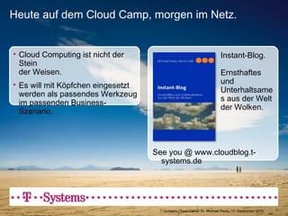 See you @ www.cloudblog.t-systems.de Heute auf dem Cloud Camp, morgen im Netz. T-Systems Cloud Camp, Dr. Michael Pauly, 17. September 2010 Cloud Computing ist nicht der Stein  der Weisen. Es will mit Köpfchen eingesetzt  werden als passendes Werkzeug im passenden Business-Szenario. Instant-Blog. Ernsthaftes und Unterhaltsames aus der Welt der Wolken. 
