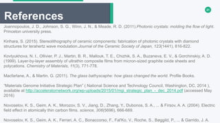 21
References
Joannopoulos, J. D., Johnson, S. G., Winn, J. N., & Meade, R. D. (2011).Photonic crystals: molding the flow of light.
Princeton university press.
Kirihara, S. (2015). Stereolithography of ceramic components: fabrication of photonic crystals with diamond
structures for terahertz wave modulation.Journal of the Ceramic Society of Japan, 123(1441), 816-822.
Kovtyukhova, N. I., Ollivier, P. J., Martin, B. R., Mallouk, T. E., Chizhik, S. A., Buzaneva, E. V., & Gorchinskiy, A. D.
(1999). Layer-by-layer assembly of ultrathin composite films from micron-sized graphite oxide sheets and
polycations. Chemistry of Materials, 11(3), 771-778.
Macfarlane, A., & Martin, G. (2011). The glass bathyscaphe: how glass changed the world. Profile Books.
“Materials Genome Initiative Strategic Plan” ( National Science and Technology Council, Washington, DC, 2014 ),
available at http://acceleratornetwork.org/wp-uploads/2015/01/mgi_strategic_plan_-_dec_2014.pdf (accessed May
2016)
Novoselov, K. S., Geim, A. K., Morozov, S. V., Jiang, D., Zhang, Y., Dubonos, S. A., ... & Firsov, A. A. (2004). Electric
field effect in atomically thin carbon films. science, 306(5696), 666-669.
Novoselov, K. S., Geim, A. K., Ferrari, A. C., Bonaccorso, F., Fal'Ko, V., Roche, S., Bøggild, P., ... & Garrido, J. A.
 