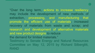 5
“Over the long term, actions to increase resiliency
may include the development of new methods of
extraction, processing, and manufacturing that
promote the efficient use of materials; increased
recovery of materials from waste and scrap; and
research and development of alternative materials
and new product designs to reduce
the demand for limited materials.”
Testimony to Senate Energy and Natural Resources
Committee on May 12, 2015 by Richard Silberglitt,
RAND
 
