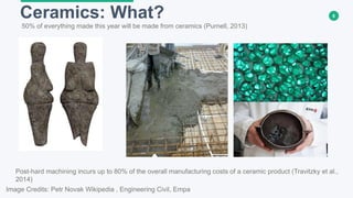 6Ceramics: What?
Image Credits: Petr Novak Wikipedia , Engineering Civil, Empa
50% of everything made this year will be made from ceramics (Purnell, 2013)
Post-hard machining incurs up to 80% of the overall manufacturing costs of a ceramic product (Travitzky et al.,
2014)
 