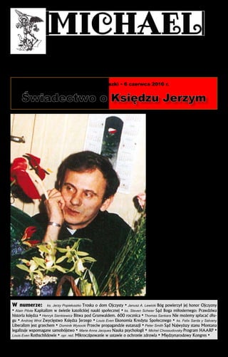 Dla Tryumfu Niepokalanej
Pilgrims of Saint Michael – Pielgrzymi św. Michała

Pismo Patriotów Katolickich
dla Królestwa Chrystusa i Maryi
w duszach rodzin i narodów

Edycja Polska – Nr 57. Rok XII

Dla sprawiedliwości społecznej
przez Ekonomię Kredytu Społecznego
w zgodzie z nauką Kościoła Katolickiego
i nie przez partie polityczne

1101 Principale St., Rougemont QC, J0L 1M0, Canada
Tel.: (450) 469-2209; (514) 856-5714; Fax: (450) 469-2601
Publications Mail Reg. No 40063742
Printed in Canada

Prenumerata wysyłkowa

maj-czerwiec-lipiec 2010

Beatyfikacja Księdza Jerzego Popiełuszki • 6 czerwca 2010 r.

Świadectwo o Księdzu Jerzym
Ks. Jan Sikorski
Jesteśmy w trakcie przygotowań do beatyfi­ka­cji
ks. Jerzego Popiełuszki. Podobnych uro­czysto­ści
beatyfikacyjnych czy kanonizacyjnych przeży­wamy
w ostatnich latach więcej niż kiedy­kolwiek. To wielkie bogactwo naszych czasów. Dla mnie osobiście
jednak beatyfikacja współ­czesnego ka­płana, w dodatku mojego młod­szego kolegi, z któ­rym łączyły
mnie wspólne przeżycia, jest czymś doprawdy wyjątkowym. Potraktuję więc ten tekst nie jako teologiczną rozprawę, ale jako osobiste świadectwo.

Młodszy kolega
Zwykle tak jest, że młodsi studenci lepiej znają
starszych od siebie kolegów, niż młod­szych. Tak było
i w moim przypadku. Księdza Jerzego bliżej poznałem najpierw ze słyszenia, bo opowia­dał mi zaprzyjaźniony z nim jego ko­lega kursowy – ks. Bogdan
Liniewski. Nie były to jakieś szczególne historie, ale
przeplatało się w nich często pseudo jego przyjaciela „Popiełuch”, w kontekście ich wspólnych spotkań,
wyjazdów czy wakacyjnych przygód. Później, już
bez pseudonimu, usłyszałem o jego śmiałych poczy­
naniach wśród robotników Huty Warszawa.
Osobiście poznałem ks. Jerzego dopiero w stanie wojennym, gdy zacząłem duszpasterzo­wać
wśród internowanych w Białołęce. Zjawił się u mnie
w seminarium, gdzie byłem ojcem du­chownym kleryków, przekazując informacje, jakieś drobiazgi, a
przede wszystkim pozdrowie­nia i wyrazy troski o
wielu internowanych. Oczy­wiście spełniłem tę prośbę. Po Mszy św. tam odprawianej w czasie tzw.
ogłoszeń parafialnych podałem informacje, o które
mnie prosił. Zdu­miony byłem, jak obecni żywo zareagowali na jego nazwisko. Nie sądziłem, że był aż
tak po­wszechnie znany i lubiany. Wtedy rozpoczęły
się nasze częstsze kontakty.
Pamiętam wspólne spotkanie podczas wa­kacji w
Dębkach nad morzem. Już przy powita­niu opo­wiadał
mi, jakie to miał przygody w dro­dze, gdy ścigały go
dwa samochody tajnej policji i jak zmylił ich czujność. Słuchałem tego trochę z niedowie­rzaniem, jak
również opowiadania o tzw. „plu­skwie”, którą odkryli mechanicy w jego samocho­dzie. Brzmiało mi to
bardziej jak scena z kryminal­nego filmu, niż z rzeczywistości. Na­tomiast, obecni wtedy w Dębkach,
liczni przed­stawiciele elity opo­zycyjnej słuchali tego
całkiem serio.

Zadziwienia księdzem Jerzym
Kolejne moje zadziwienie księdzem Jerzym to
Msza św. w kościele św. Brygidy w Gdańsku, na
(ciąg dalszy na str. 2)

W numerze: ks. Jerzy Popiełuszko Troska o dom Ojczysty • Janusz A. Lewicki Bóg powierzył jej honor Ojczyzny
• Alain Pilote Kapitalizm w świetle katolickiej nauki społecznej • ks. Steven Scheier Sąd Boga miłosiernego: Prawdziwa
historia księdza • Henryk Sienkiewicz Bitwa pod Grunwaldem. 600 rocznica • Thomas Sankara Nie możemy spłacać długu • Andrzej Wrot Zwycięstwo Księdza Jerzego • Louis Even Ekonomia Kredytu Społecznego • ks. Felix Sarda y Salvany
Liberalizm jest grzechem • Dominik Wysocki Przeciw propagandzie eutanazji • Peter Smith Sąd Najwyższy stanu Montana
legalizuje wspomagane samobójstwo • Marie Anna Jacques Nauka psychologii • Michel Chossudovsky Program HAARP •
Louis Even Rothschildowie • opr. red. Mikroczipowanie w ustawie o ochronie zdrowia • Międzynarodowy Kongres •

 