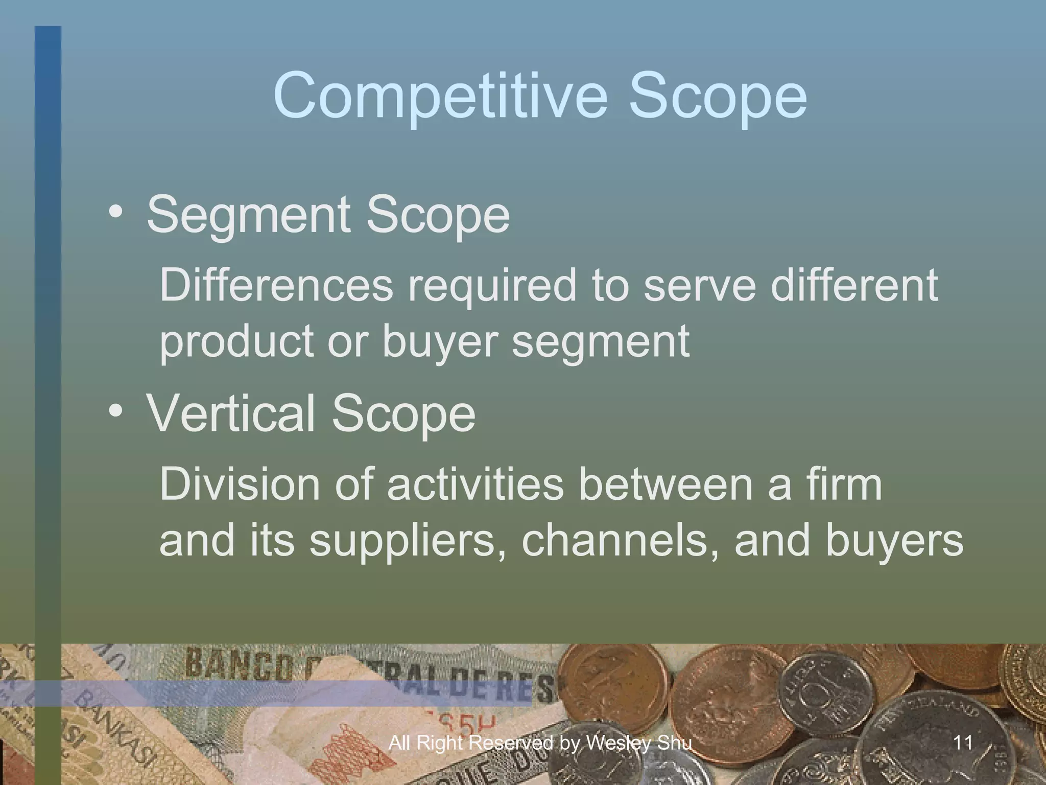 Competitive Scope Segment Scope Differences required to serve different product or buyer segment Vertical Scope Division of activities between a firm and its suppliers, channels, and buyers 