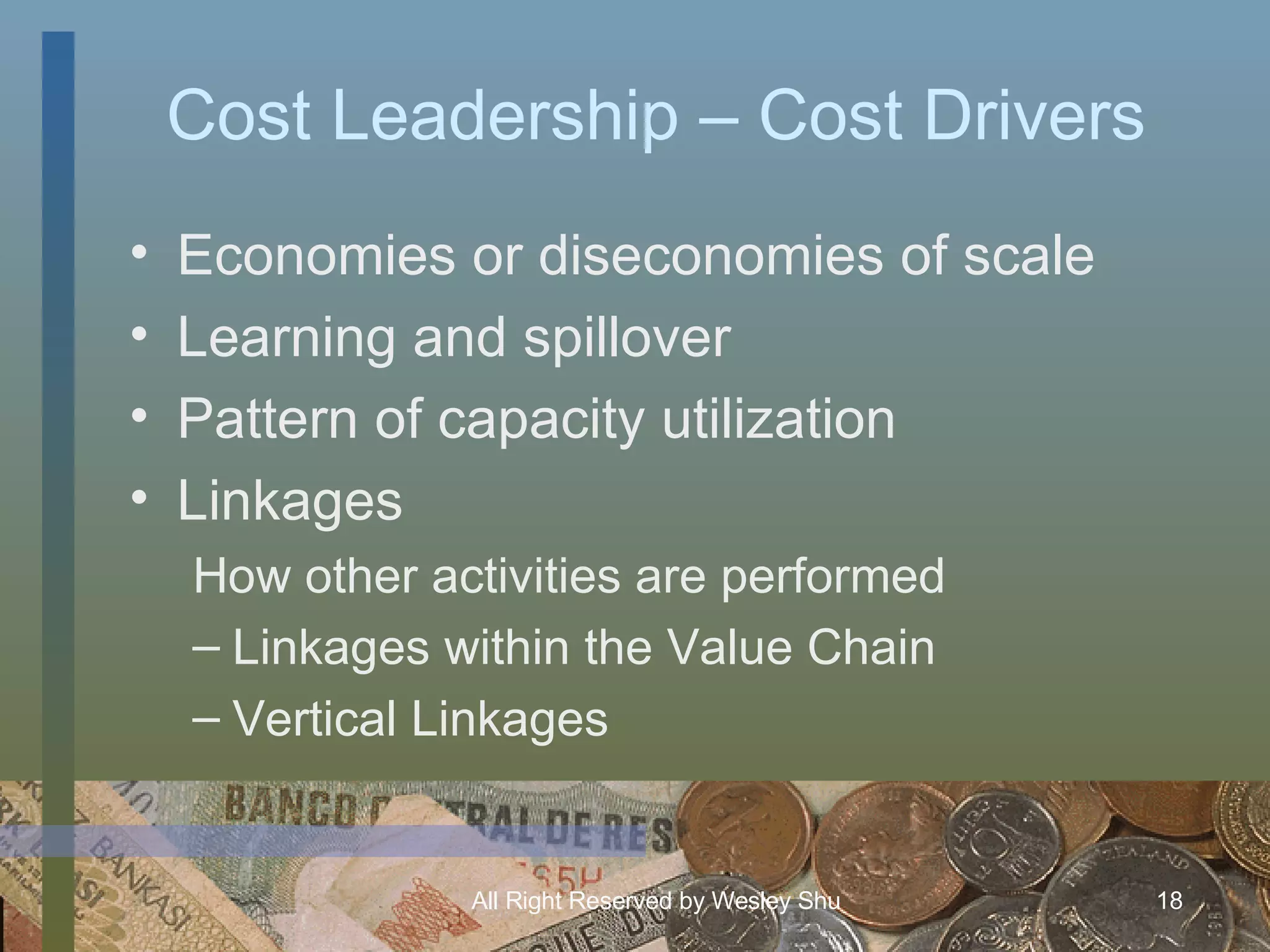 Cost Leadership – Cost Drivers Economies or diseconomies of scale Learning and spillover Pattern of capacity utilization Linkages  How other activities are performed Linkages within the Value Chain Vertical Linkages 