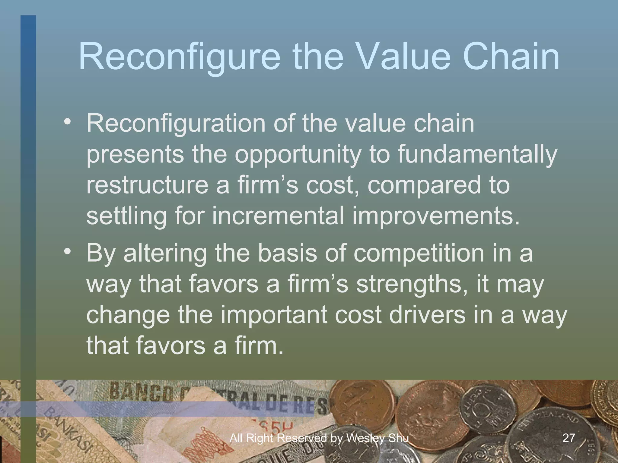 Reconfigure the Value Chain Reconfiguration of the value chain presents the opportunity to fundamentally restructure a firm’s cost, compared to settling for incremental improvements. By altering the basis of competition in a way that favors a firm’s strengths, it may change the important cost drivers in a way that favors a firm. 