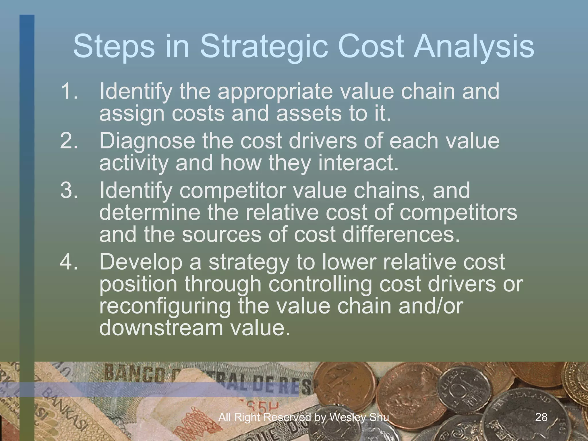 Steps in Strategic Cost Analysis Identify the appropriate value chain and assign costs and assets to it. Diagnose the cost drivers of each value activity and how they interact. Identify competitor value chains, and determine the relative cost of competitors and the sources of cost differences. Develop a strategy to lower relative cost position through controlling cost drivers or reconfiguring the value chain and/or downstream value. 