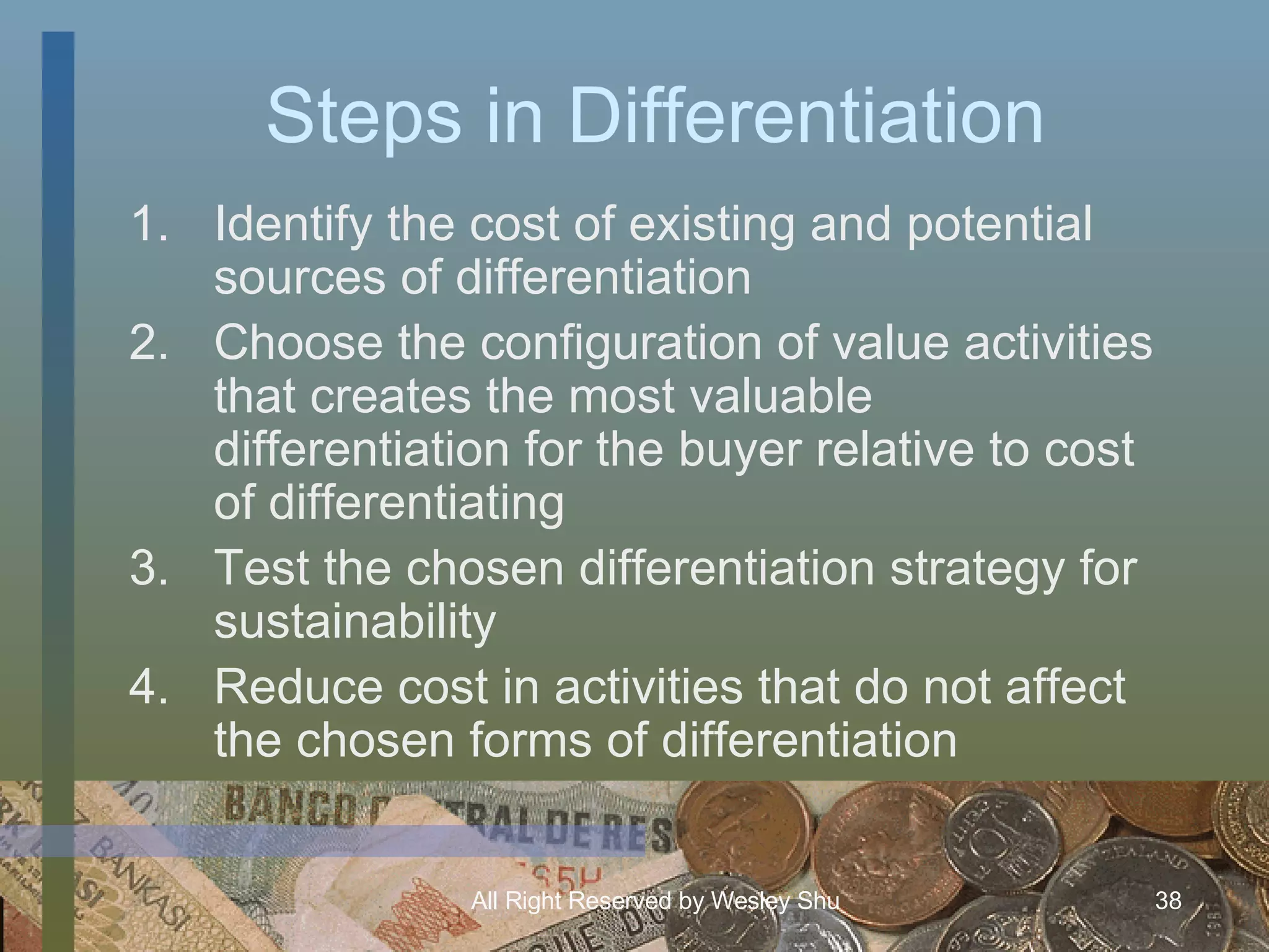 Steps in Differentiation Identify the cost of existing and potential sources of differentiation Choose the configuration of value activities that creates the most valuable differentiation for the buyer relative to cost of differentiating Test the chosen differentiation strategy for sustainability Reduce cost in activities that do not affect the chosen forms of differentiation 