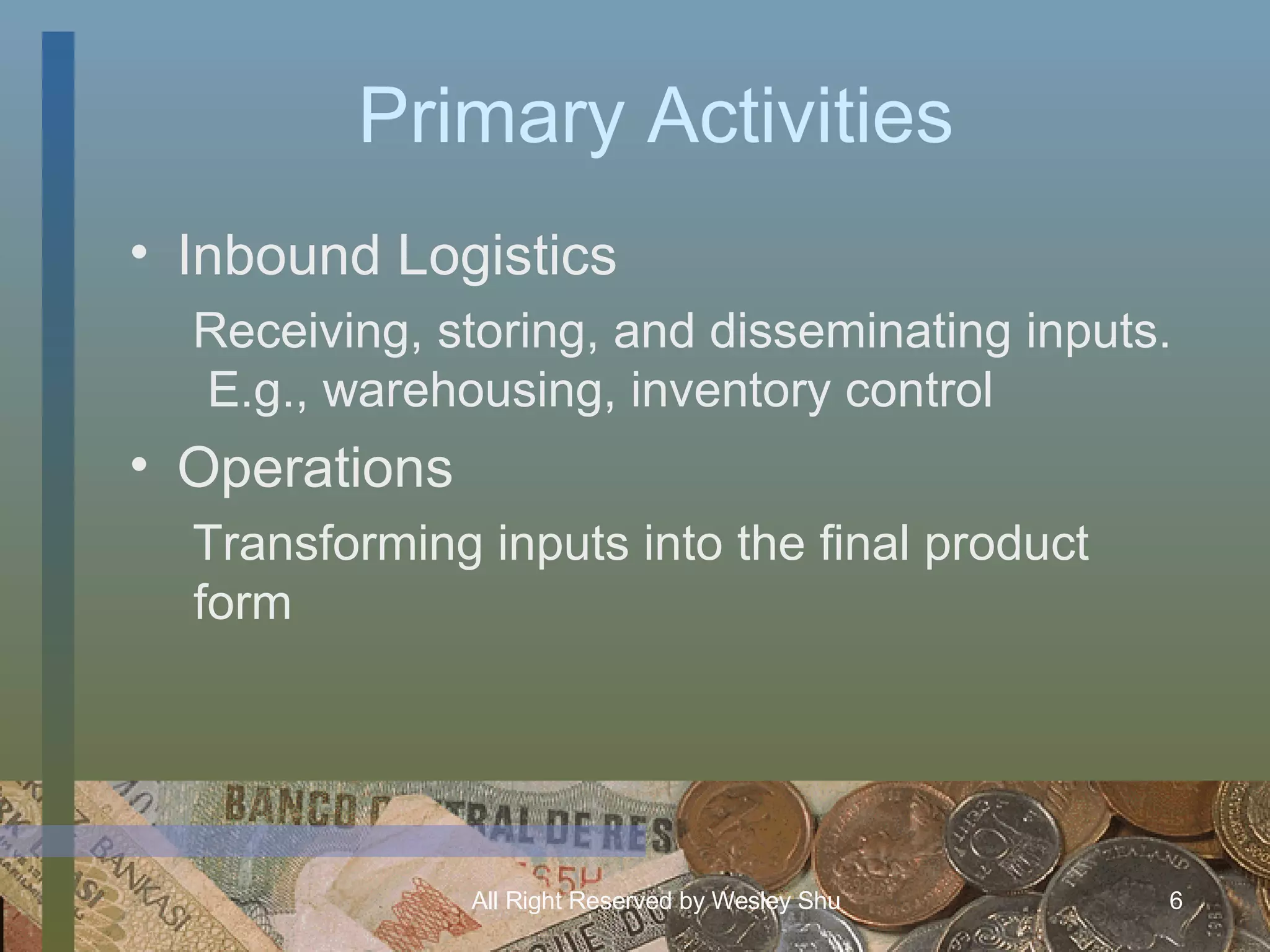 Primary Activities Inbound Logistics Receiving, storing, and disseminating inputs.  E.g., warehousing, inventory control Operations Transforming inputs into the final product form 