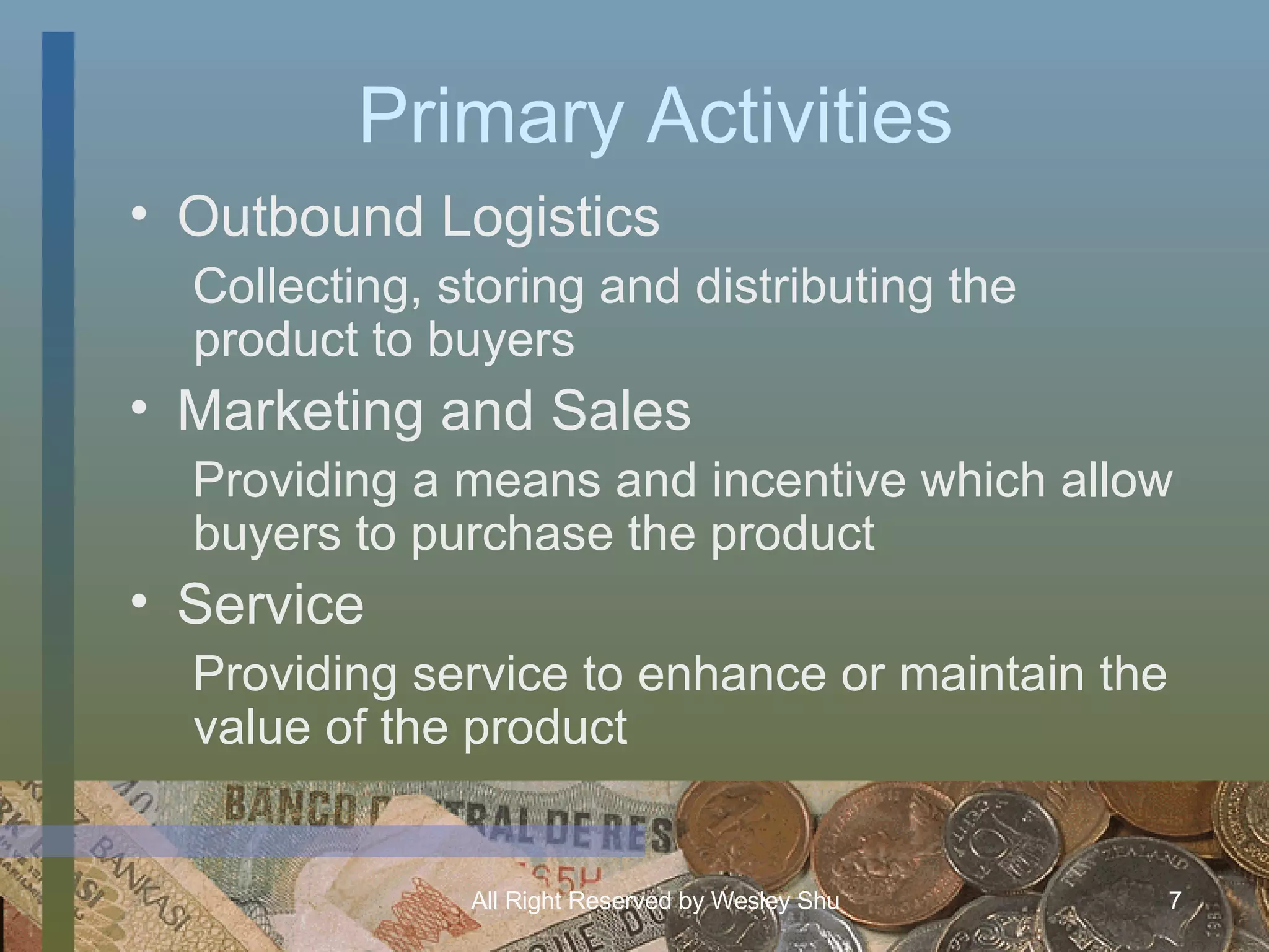 Primary Activities Outbound Logistics Collecting, storing and distributing the product to buyers Marketing and Sales Providing a means and incentive which allow buyers to purchase the product Service Providing service to enhance or maintain the value of the product 