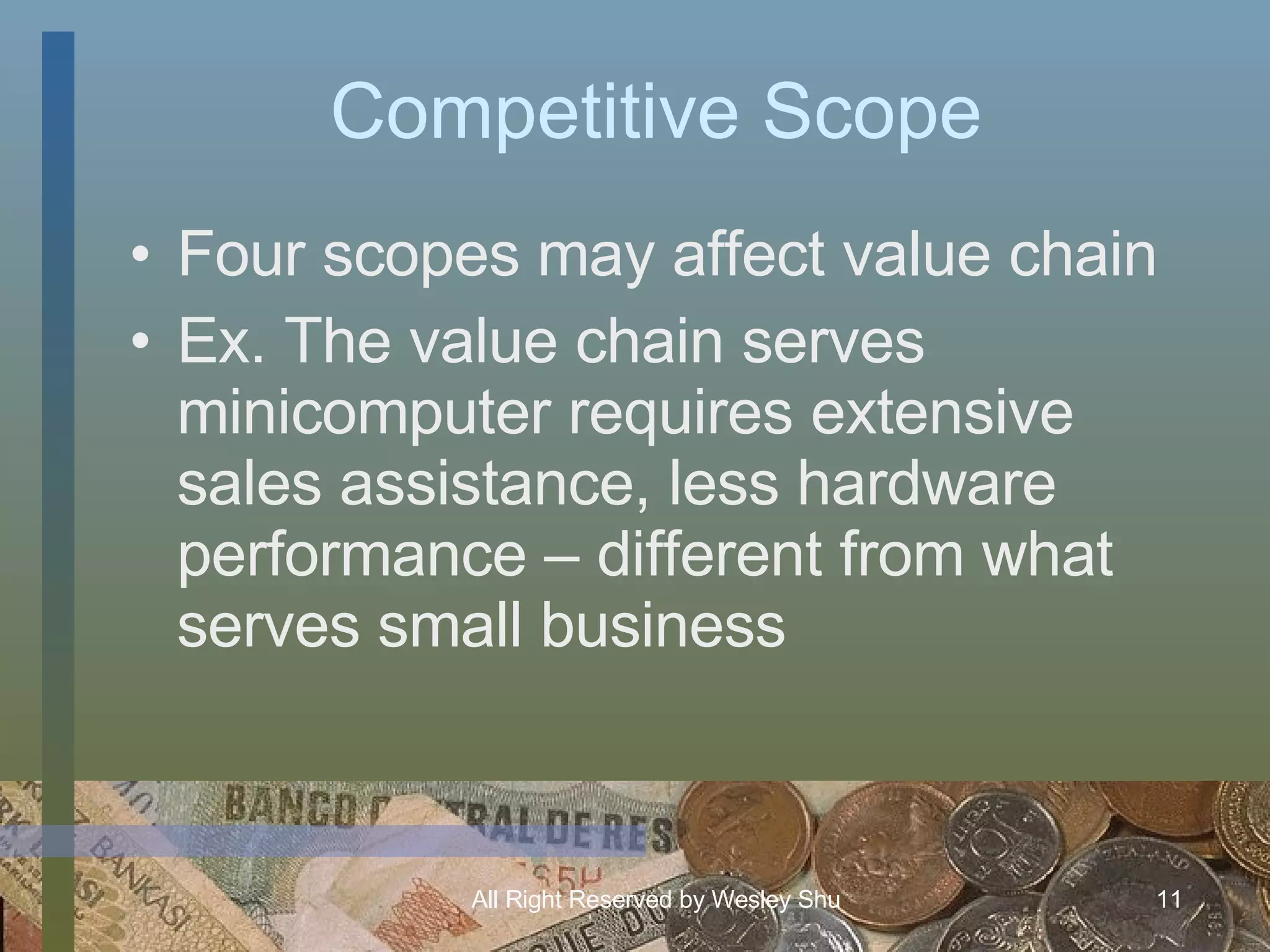 Competitive Scope Four scopes may affect value chain Ex. The value chain serves minicomputer requires extensive sales assistance, less hardware performance – different from what serves small business 