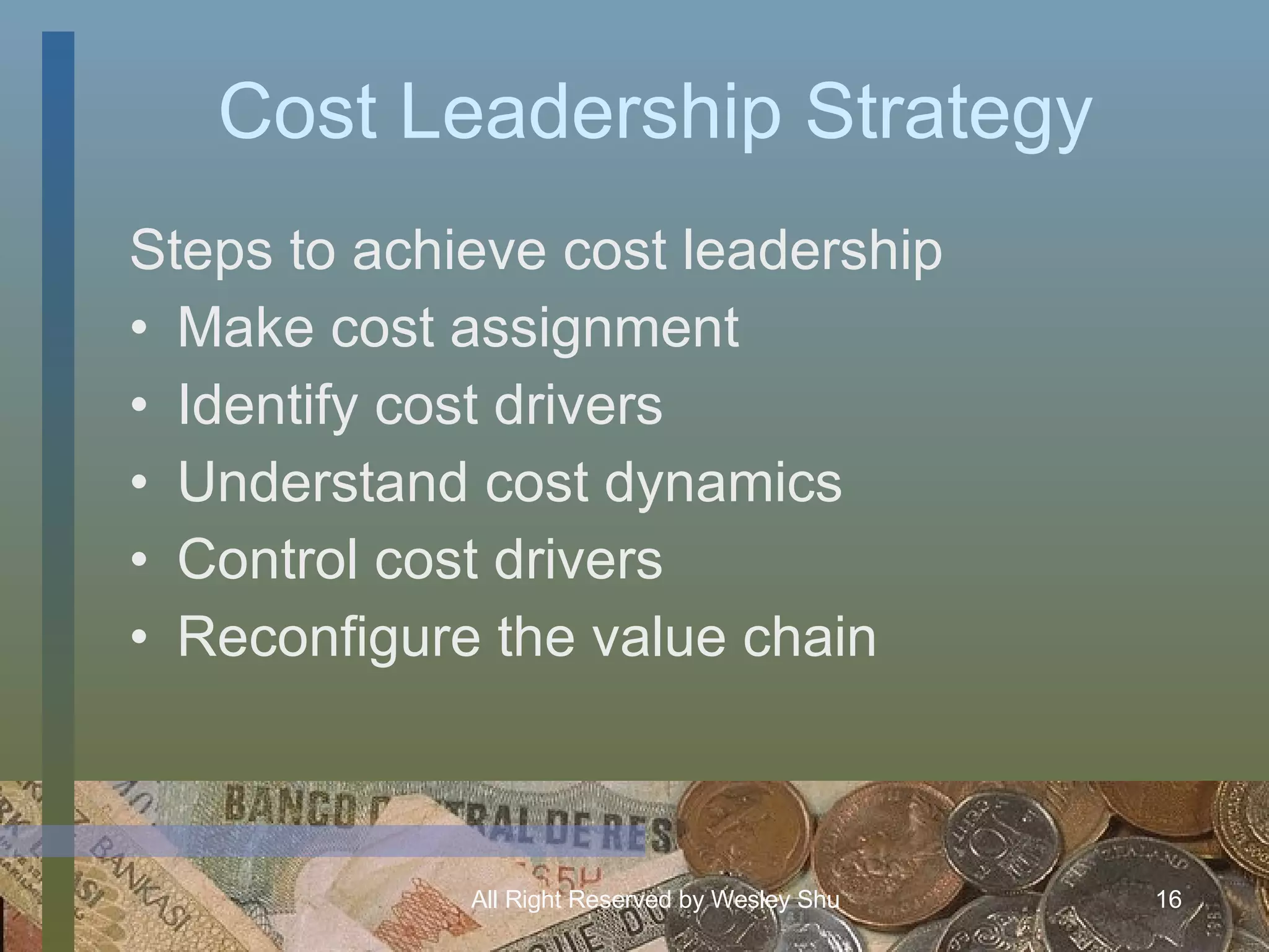 Cost Leadership Strategy Steps to achieve cost leadership Make cost assignment Identify cost drivers Understand cost dynamics Control cost drivers Reconfigure the value chain 