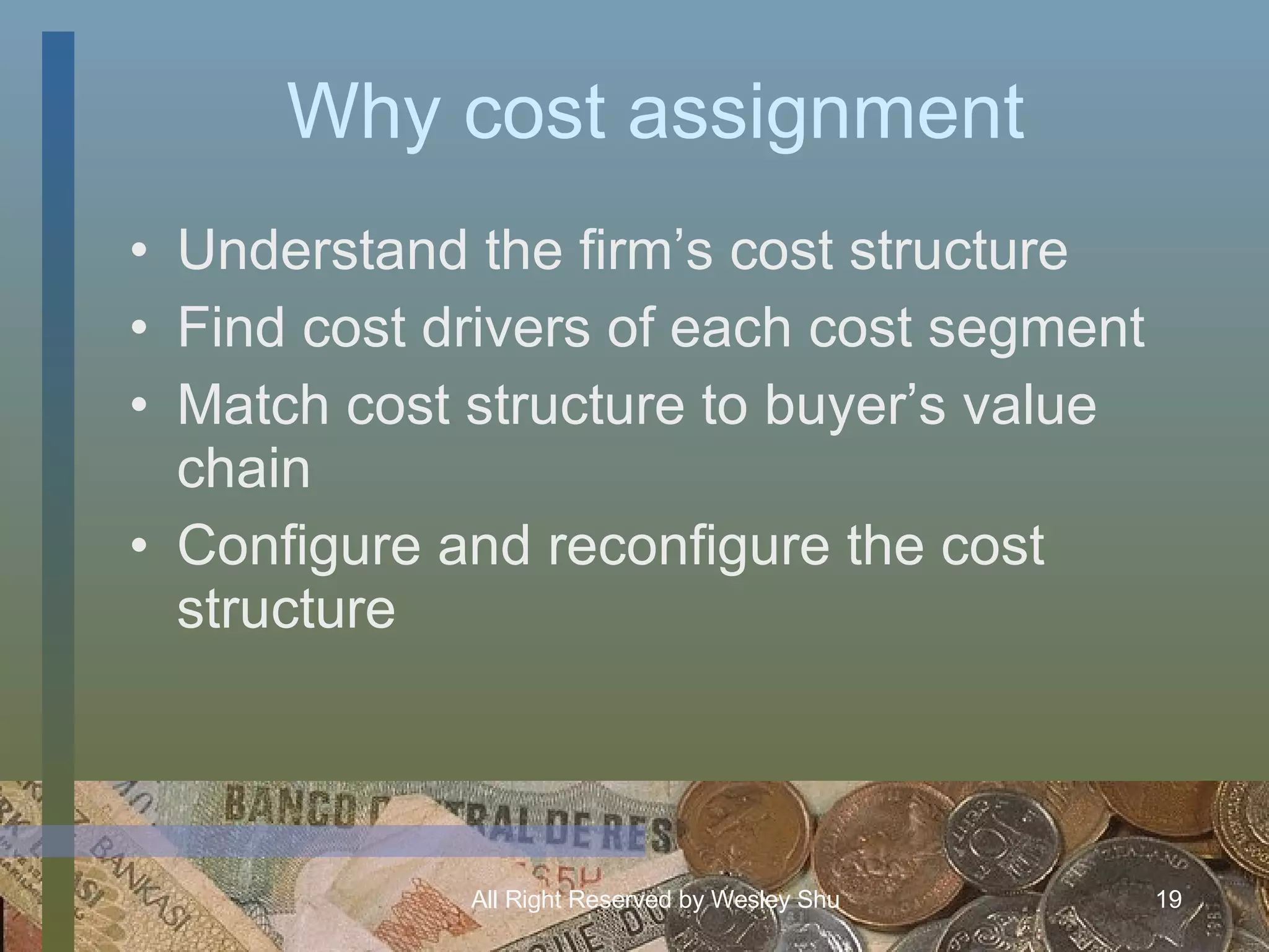 Why cost assignment Understand the firm’s cost structure Find cost drivers of each cost segment Match cost structure to buyer’s value chain Configure and reconfigure the cost structure 