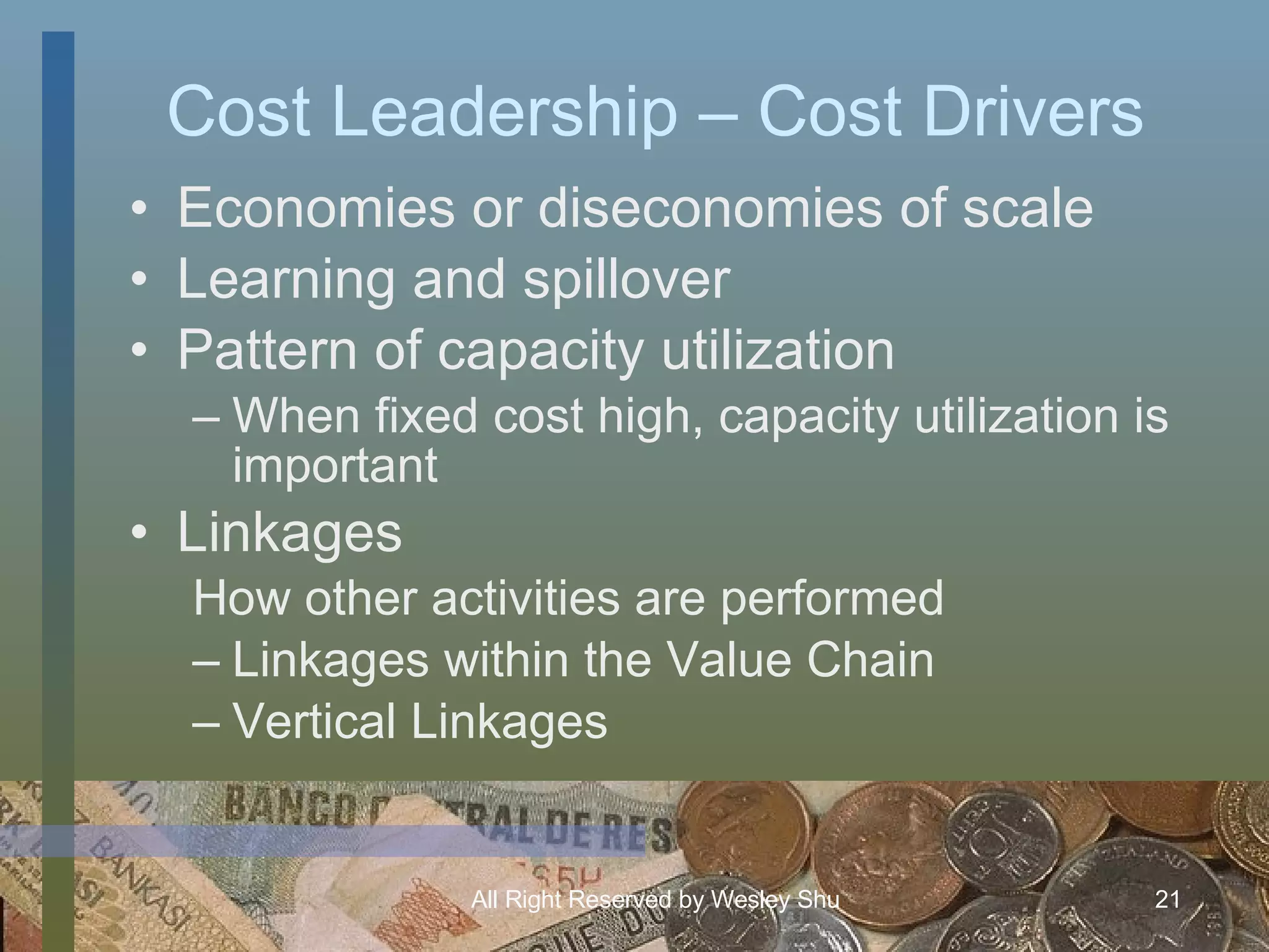 Cost Leadership – Cost Drivers Economies or diseconomies of scale Learning and spillover Pattern of capacity utilization When fixed cost high, capacity utilization is important Linkages  How other activities are performed Linkages within the Value Chain Vertical Linkages 