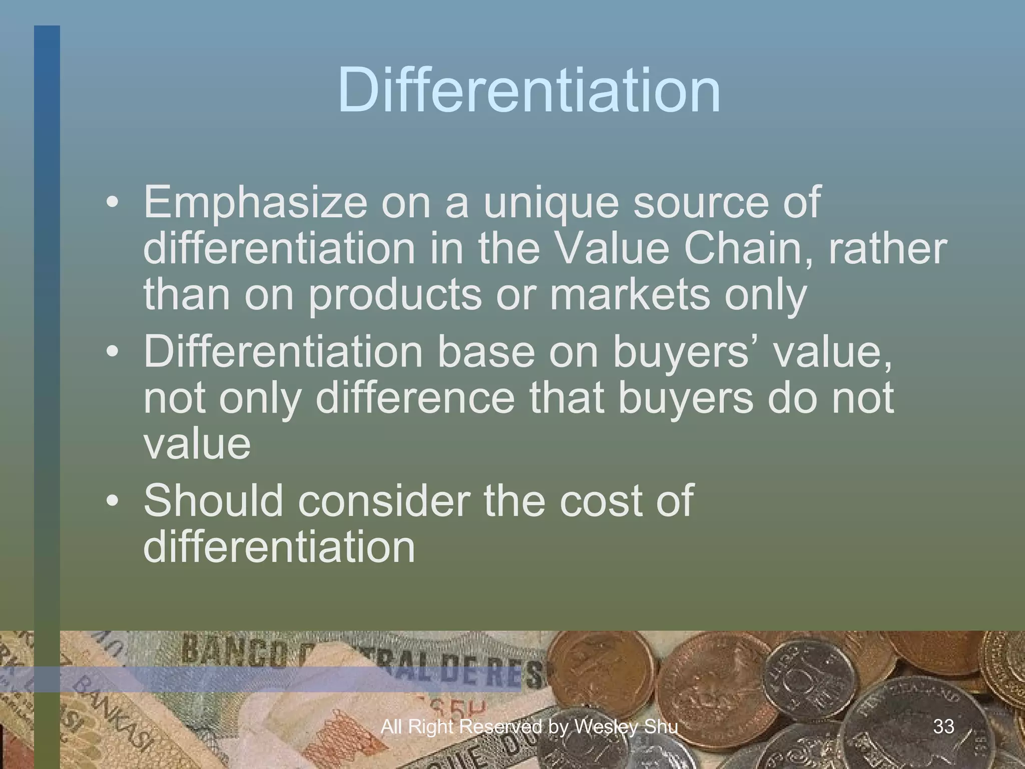 Differentiation Emphasize on a unique source of differentiation in the Value Chain, rather than on products or markets only Differentiation base on buyers’ value, not only difference that buyers do not value  Should consider the cost of differentiation 