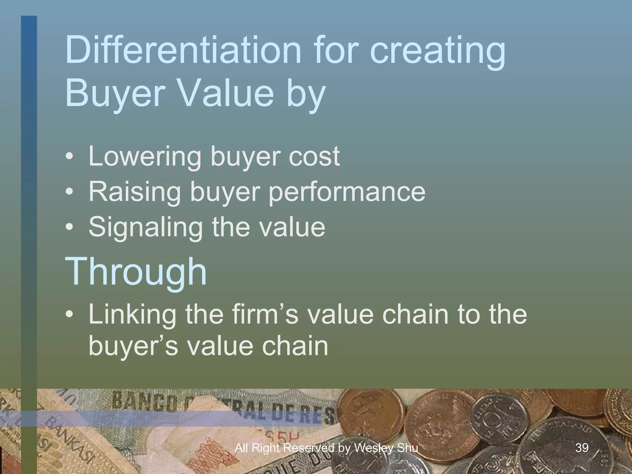 Differentiation for creating Buyer Value by Lowering buyer cost Raising buyer performance Signaling the value Linking the firm’s value chain to the buyer’s value chain Through 