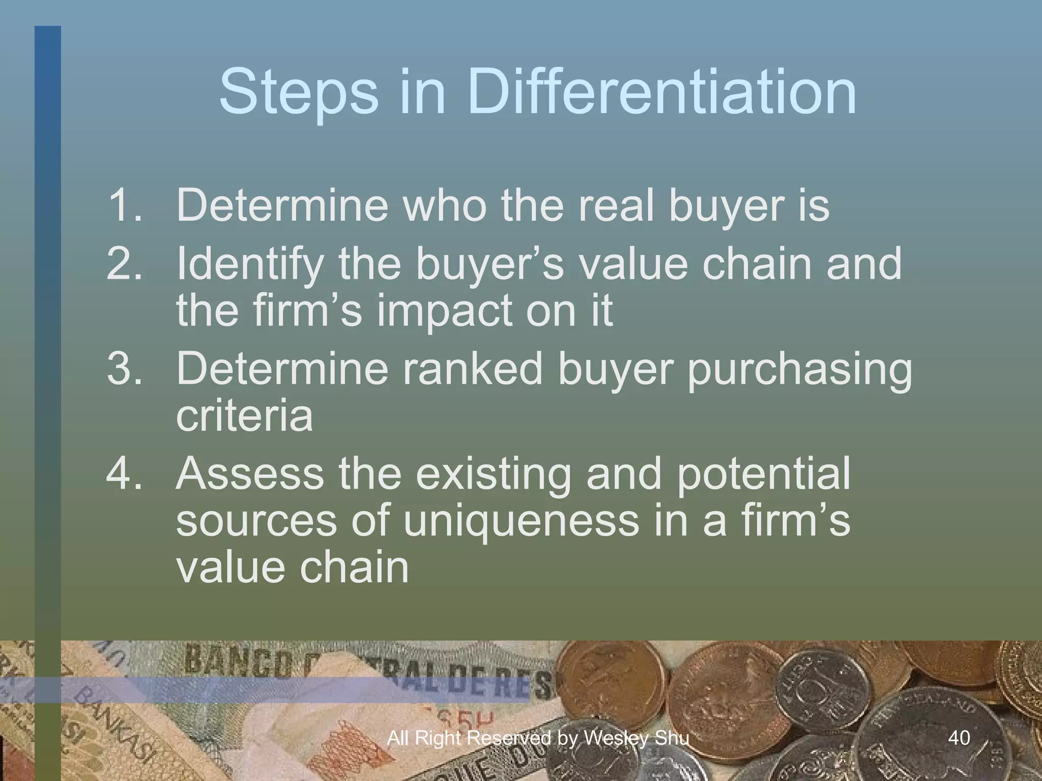 Steps in Differentiation Determine who the real buyer is Identify the buyer’s value chain and the firm’s impact on it Determine ranked buyer purchasing criteria Assess the existing and potential sources of uniqueness in a firm’s value chain 