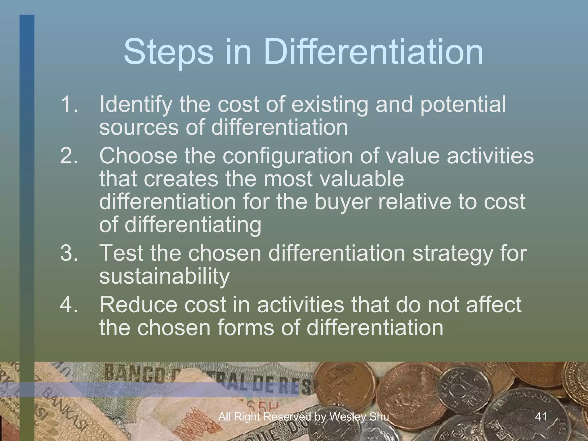 Steps in Differentiation Identify the cost of existing and potential sources of differentiation Choose the configuration of value activities that creates the most valuable differentiation for the buyer relative to cost of differentiating Test the chosen differentiation strategy for sustainability Reduce cost in activities that do not affect the chosen forms of differentiation 