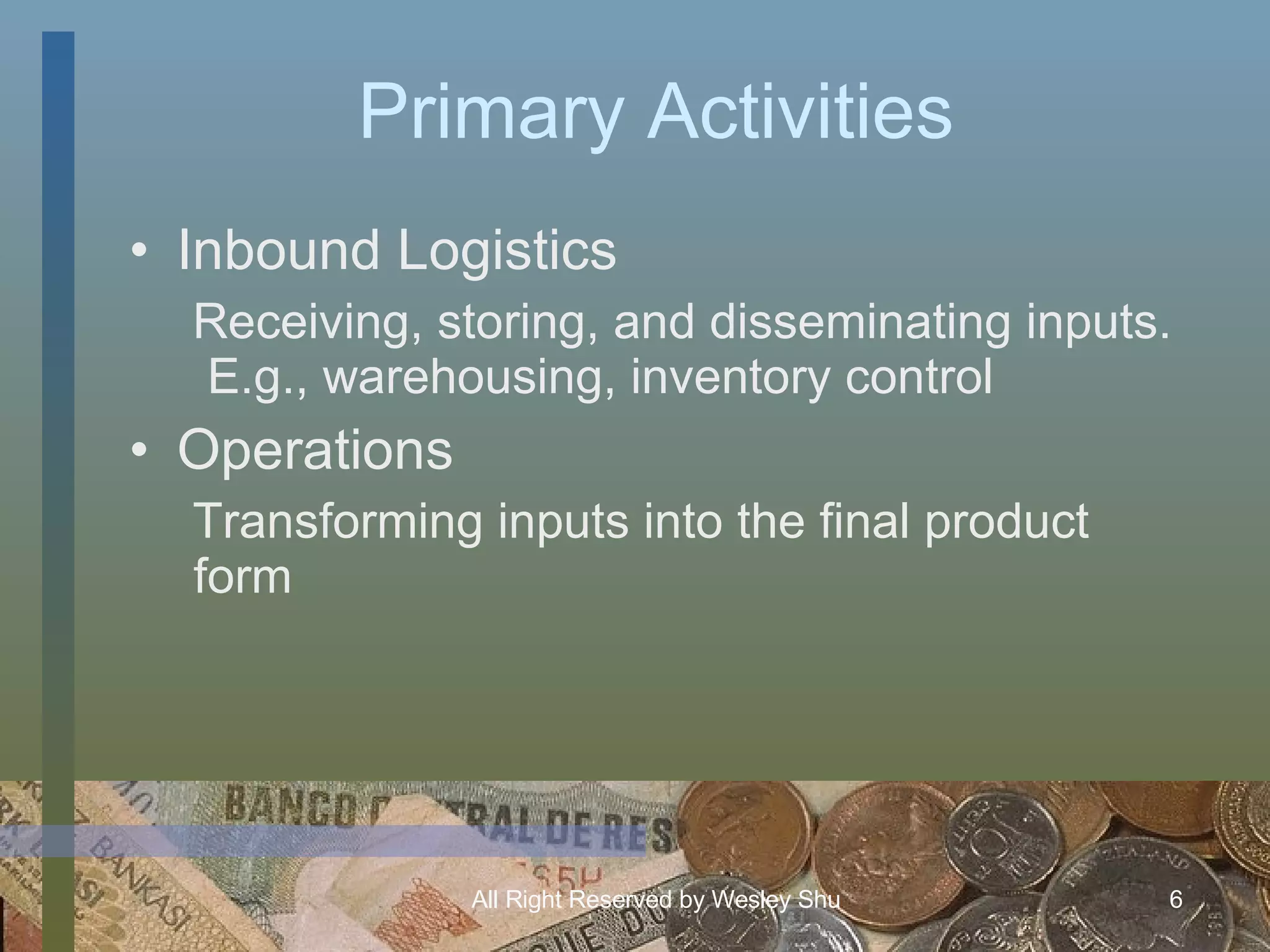 Primary Activities Inbound Logistics Receiving, storing, and disseminating inputs.  E.g., warehousing, inventory control Operations Transforming inputs into the final product form 