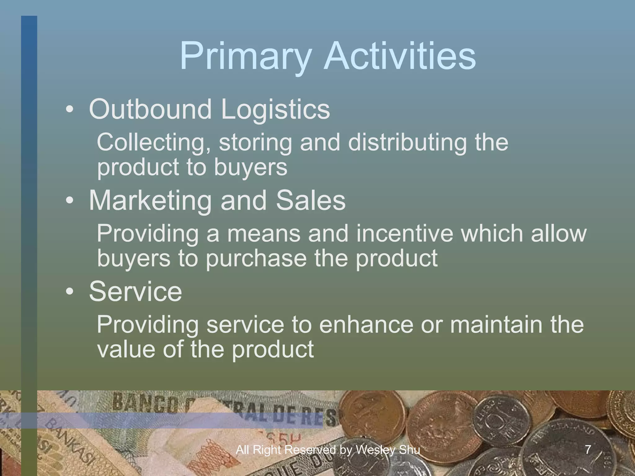 Primary Activities Outbound Logistics Collecting, storing and distributing the product to buyers Marketing and Sales Providing a means and incentive which allow buyers to purchase the product Service Providing service to enhance or maintain the value of the product 