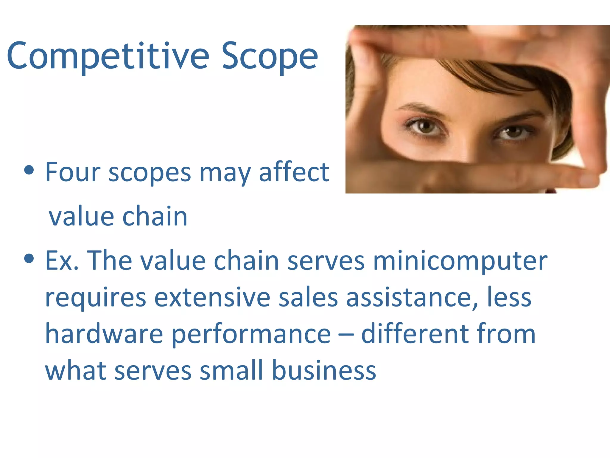 Competitive Scope
• Four scopes may affect
value chain
• Ex. The value chain serves minicomputer
requires extensive sales assistance, less
hardware performance – different from
what serves small business
