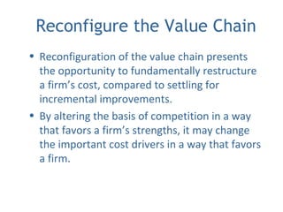 Reconfigure the Value Chain
• Reconfiguration of the value chain presents
the opportunity to fundamentally restructure
a firm’s cost, compared to settling for
incremental improvements.
• By altering the basis of competition in a way
that favors a firm’s strengths, it may change
the important cost drivers in a way that favors
a firm.
 