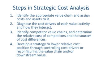 Steps in Strategic Cost Analysis
1. Identify the appropriate value chain and assign
costs and assets to it.
2. Diagnose the cost drivers of each value activity
and how they interact.
3. Identify competitor value chains, and determine
the relative cost of competitors and the sources
of cost differences.
4. Develop a strategy to lower relative cost
position through controlling cost drivers or
reconfiguring the value chain and/or
downstream value.
 